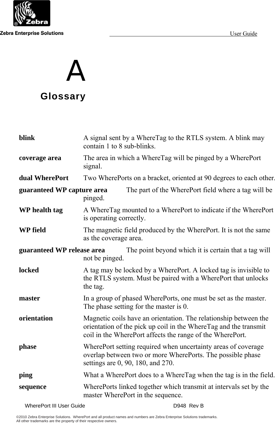                                                                                                                 User Guide                                              WherePort III User Guide    D948  Rev B  ©2010 Zebra Enterprise Solutions.  WherePort and all product names and numbers are Zebra Enterprise Solutions trademarks.  All other trademarks are the property of their respective owners.     A Glossary blink  A signal sent by a WhereTag to the RTLS system. A blink may contain 1 to 8 sub-blinks. coverage area  The area in which a WhereTag will be pinged by a WherePort signal.  dual WherePort  Two WherePorts on a bracket, oriented at 90 degrees to each other. guaranteed WP capture area  The part of the WherePort field where a tag will be pinged. WP health tag  A WhereTag mounted to a WherePort to indicate if the WherePort is operating correctly. WP field  The magnetic field produced by the WherePort. It is not the same as the coverage area. guaranteed WP release area  The point beyond which it is certain that a tag will not be pinged. locked  A tag may be locked by a WherePort. A locked tag is invisible to the RTLS system. Must be paired with a WherePort that unlocks the tag. master  In a group of phased WherePorts, one must be set as the master. The phase setting for the master is 0. orientation  Magnetic coils have an orientation. The relationship between the orientation of the pick up coil in the WhereTag and the transmit coil in the WherePort affects the range of the WherePort. phase  WherePort setting required when uncertainty areas of coverage overlap between two or more WherePorts. The possible phase settings are 0, 90, 180, and 270. ping  What a WherePort does to a WhereTag when the tag is in the field. sequence  WherePorts linked together which transmit at intervals set by the master WherePort in the sequence. 