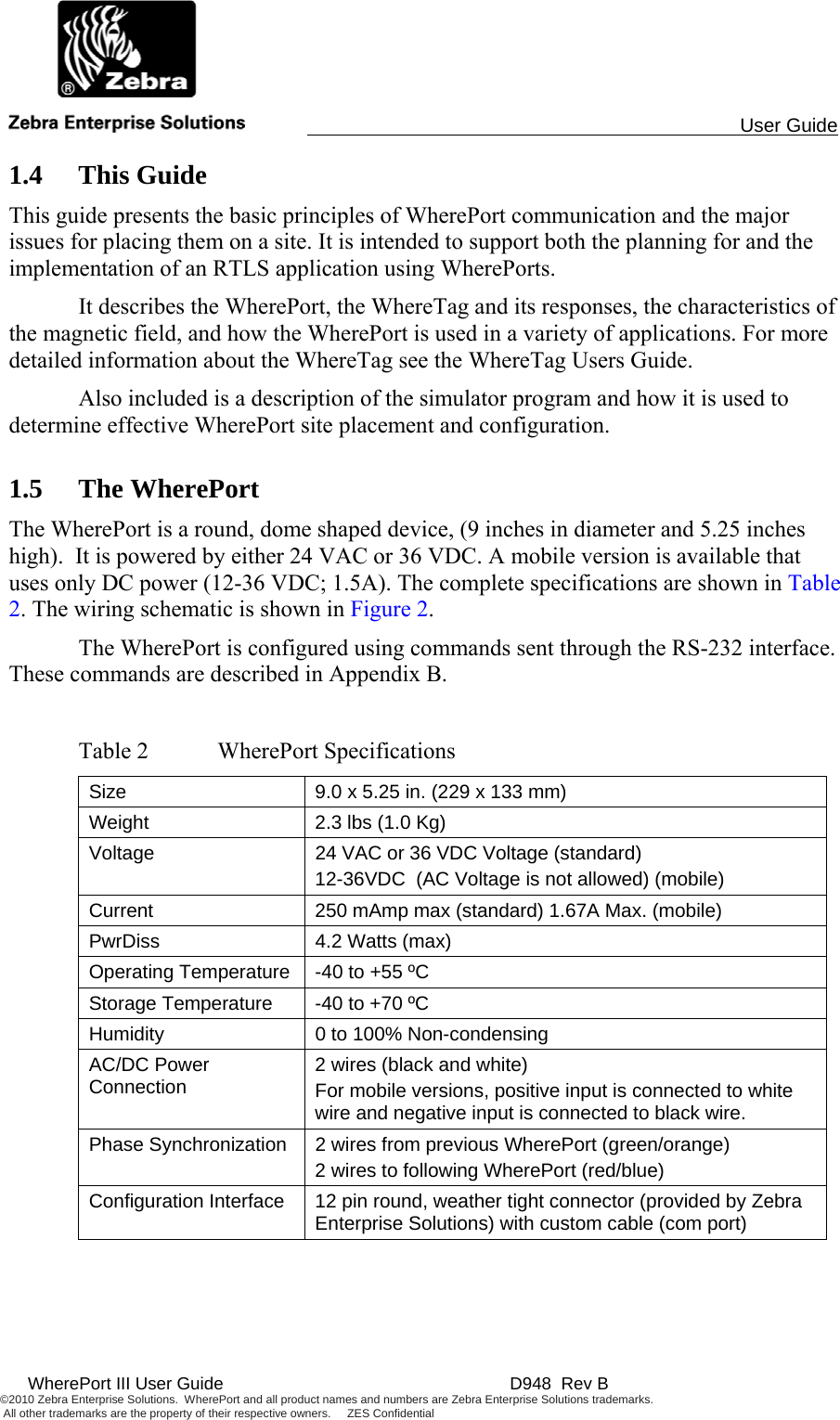                                                                                                 User Guide  WherePort III User Guide    D948  Rev B ©2010 Zebra Enterprise Solutions.  WherePort and all product names and numbers are Zebra Enterprise Solutions trademarks.  All other trademarks are the property of their respective owners.     ZES Confidential     1.4 This Guide This guide presents the basic principles of WherePort communication and the major issues for placing them on a site. It is intended to support both the planning for and the implementation of an RTLS application using WherePorts.   It describes the WherePort, the WhereTag and its responses, the characteristics of the magnetic field, and how the WherePort is used in a variety of applications. For more detailed information about the WhereTag see the WhereTag Users Guide.    Also included is a description of the simulator program and how it is used to determine effective WherePort site placement and configuration. 1.5 The WherePort The WherePort is a round, dome shaped device, (9 inches in diameter and 5.25 inches high).  It is powered by either 24 VAC or 36 VDC. A mobile version is available that uses only DC power (12-36 VDC; 1.5A). The complete specifications are shown in Table 2. The wiring schematic is shown in Figure 2.   The WherePort is configured using commands sent through the RS-232 interface. These commands are described in Appendix B.   Table 2  WherePort Specifications Size  9.0 x 5.25 in. (229 x 133 mm)  Weight  2.3 lbs (1.0 Kg) Voltage  24 VAC or 36 VDC Voltage (standard) 12-36VDC  (AC Voltage is not allowed) (mobile) Current  250 mAmp max (standard) 1.67A Max. (mobile) PwrDiss  4.2 Watts (max) Operating Temperature  -40 to +55 ºC Storage Temperature  -40 to +70 ºC Humidity  0 to 100% Non-condensing AC/DC Power Connection  2 wires (black and white) For mobile versions, positive input is connected to white wire and negative input is connected to black wire. Phase Synchronization  2 wires from previous WherePort (green/orange) 2 wires to following WherePort (red/blue) Configuration Interface  12 pin round, weather tight connector (provided by Zebra Enterprise Solutions) with custom cable (com port)  