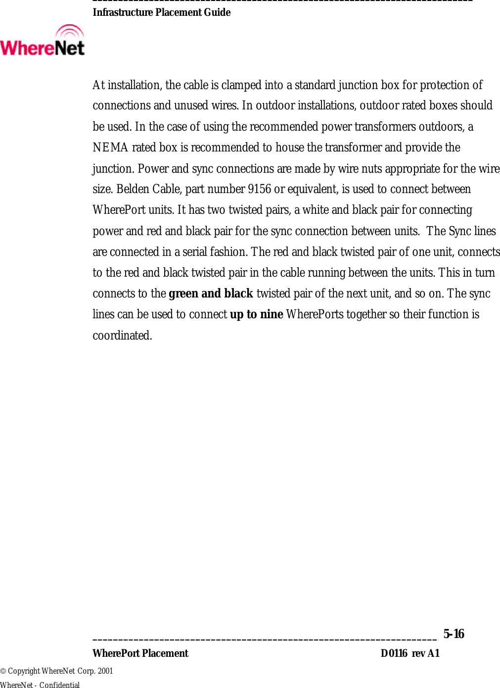  __________________________________________________________________________  Infrastructure Placement Guide       ___________________________________________________________________  5-16  WherePort Placement D0116  rev A1  Copyright WhereNet Corp. 2001   WhereNet - Confidential At installation, the cable is clamped into a standard junction box for protection of connections and unused wires. In outdoor installations, outdoor rated boxes should be used. In the case of using the recommended power transformers outdoors, a NEMA rated box is recommended to house the transformer and provide the junction. Power and sync connections are made by wire nuts appropriate for the wire size. Belden Cable, part number 9156 or equivalent, is used to connect between WherePort units. It has two twisted pairs, a white and black pair for connecting power and red and black pair for the sync connection between units.  The Sync lines are connected in a serial fashion. The red and black twisted pair of one unit, connects to the red and black twisted pair in the cable running between the units. This in turn connects to the green and black twisted pair of the next unit, and so on. The sync lines can be used to connect up to nine WherePorts together so their function is coordinated. 