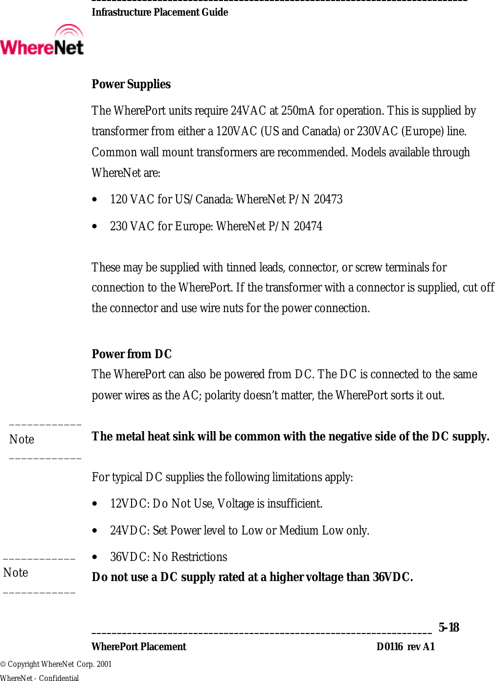  __________________________________________________________________________  Infrastructure Placement Guide       ___________________________________________________________________  5-18  WherePort Placement D0116  rev A1  Copyright WhereNet Corp. 2001   WhereNet - Confidential Power Supplies The WherePort units require 24VAC at 250mA for operation. This is supplied by transformer from either a 120VAC (US and Canada) or 230VAC (Europe) line. Common wall mount transformers are recommended. Models available through WhereNet are: • 120 VAC for US/Canada: WhereNet P/N 20473  • 230 VAC for Europe: WhereNet P/N 20474  These may be supplied with tinned leads, connector, or screw terminals for connection to the WherePort. If the transformer with a connector is supplied, cut off the connector and use wire nuts for the power connection.  Power from DC The WherePort can also be powered from DC. The DC is connected to the same power wires as the AC; polarity doesn’t matter, the WherePort sorts it out.  The metal heat sink will be common with the negative side of the DC supply.   For typical DC supplies the following limitations apply: • 12VDC: Do Not Use, Voltage is insufficient. • 24VDC: Set Power level to Low or Medium Low only. • 36VDC: No Restrictions Do not use a DC supply rated at a higher voltage than 36VDC.  ____________ Note ____________ ____________ Note ____________ 
