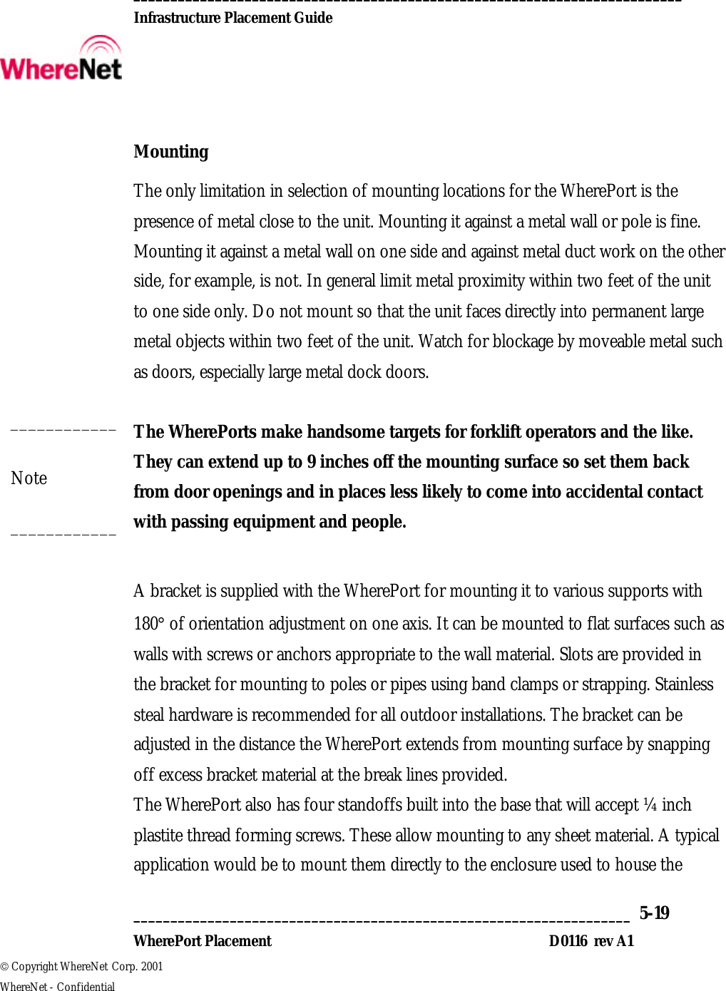  __________________________________________________________________________  Infrastructure Placement Guide       ___________________________________________________________________  5-19  WherePort Placement D0116  rev A1  Copyright WhereNet Corp. 2001   WhereNet - Confidential  Mounting The only limitation in selection of mounting locations for the WherePort is the presence of metal close to the unit. Mounting it against a metal wall or pole is fine. Mounting it against a metal wall on one side and against metal duct work on the other side, for example, is not. In general limit metal proximity within two feet of the unit to one side only. Do not mount so that the unit faces directly into permanent large metal objects within two feet of the unit. Watch for blockage by moveable metal such as doors, especially large metal dock doors.  The WherePorts make handsome targets for forklift operators and the like. They can extend up to 9 inches off the mounting surface so set them back from door openings and in places less likely to come into accidental contact with passing equipment and people.  A bracket is supplied with the WherePort for mounting it to various supports with 180° of orientation adjustment on one axis. It can be mounted to flat surfaces such as walls with screws or anchors appropriate to the wall material. Slots are provided in the bracket for mounting to poles or pipes using band clamps or strapping. Stainless steal hardware is recommended for all outdoor installations. The bracket can be adjusted in the distance the WherePort extends from mounting surface by snapping off excess bracket material at the break lines provided.  The WherePort also has four standoffs built into the base that will accept ¼ inch plastite thread forming screws. These allow mounting to any sheet material. A typical application would be to mount them directly to the enclosure used to house the ____________ Note ____________ 
