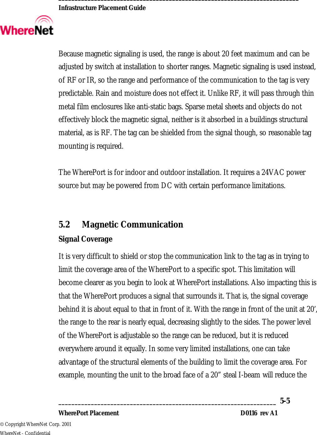  __________________________________________________________________________  Infrastructure Placement Guide       ___________________________________________________________________  5-5  WherePort Placement D0116  rev A1  Copyright WhereNet Corp. 2001   WhereNet - Confidential Because magnetic signaling is used, the range is about 20 feet maximum and can be adjusted by switch at installation to shorter ranges. Magnetic signaling is used instead, of RF or IR, so the range and performance of the communication to the tag is very predictable. Rain and moisture does not effect it. Unlike RF, it will pass through thin metal film enclosures like anti-static bags. Sparse metal sheets and objects do not effectively block the magnetic signal, neither is it absorbed in a buildings structural material, as is RF. The tag can be shielded from the signal though, so reasonable tag mounting is required.  The WherePort is for indoor and outdoor installation. It requires a 24VAC power source but may be powered from DC with certain performance limitations.  5.2 Magnetic Communication Signal Coverage It is very difficult to shield or stop the communication link to the tag as in trying to limit the coverage area of the WherePort to a specific spot. This limitation will become clearer as you begin to look at WherePort installations. Also impacting this is that the WherePort produces a signal that surrounds it. That is, the signal coverage behind it is about equal to that in front of it. With the range in front of the unit at 20’, the range to the rear is nearly equal, decreasing slightly to the sides. The power level of the WherePort is adjustable so the range can be reduced, but it is reduced everywhere around it equally. In some very limited installations, one can take advantage of the structural elements of the building to limit the coverage area. For example, mounting the unit to the broad face of a 20” steal I-beam will reduce the 