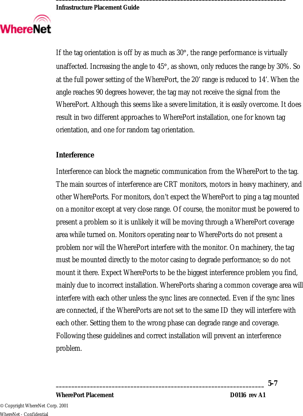  __________________________________________________________________________  Infrastructure Placement Guide       ___________________________________________________________________  5-7  WherePort Placement D0116  rev A1  Copyright WhereNet Corp. 2001   WhereNet - Confidential If the tag orientation is off by as much as 30°, the range performance is virtually unaffected. Increasing the angle to 45°, as shown, only reduces the range by 30%. So at the full power setting of the WherePort, the 20’ range is reduced to 14’. When the angle reaches 90 degrees however, the tag may not receive the signal from the WherePort. Although this seems like a severe limitation, it is easily overcome. It does result in two different approaches to WherePort installation, one for known tag orientation, and one for random tag orientation.   Interference Interference can block the magnetic communication from the WherePort to the tag. The main sources of interference are CRT monitors, motors in heavy machinery, and other WherePorts. For monitors, don’t expect the WherePort to ping a tag mounted on a monitor except at very close range. Of course, the monitor must be powered to present a problem so it is unlikely it will be moving through a WherePort coverage area while turned on. Monitors operating near to WherePorts do not present a problem nor will the WherePort interfere with the monitor. On machinery, the tag must be mounted directly to the motor casing to degrade performance; so do not mount it there. Expect WherePorts to be the biggest interference problem you find, mainly due to incorrect installation. WherePorts sharing a common coverage area will interfere with each other unless the sync lines are connected. Even if the sync lines are connected, if the WherePorts are not set to the same ID they will interfere with each other. Setting them to the wrong phase can degrade range and coverage. Following these guidelines and correct installation will prevent an interference problem.   