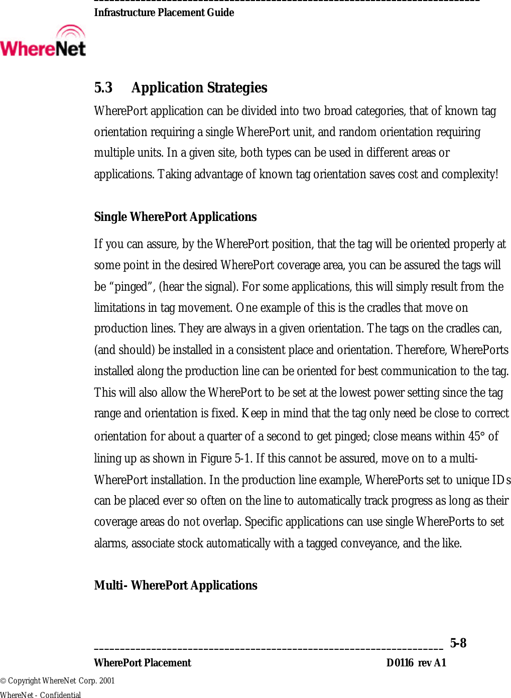  __________________________________________________________________________  Infrastructure Placement Guide       ___________________________________________________________________  5-8  WherePort Placement D0116  rev A1  Copyright WhereNet Corp. 2001   WhereNet - Confidential 5.3 Application Strategies WherePort application can be divided into two broad categories, that of known tag orientation requiring a single WherePort unit, and random orientation requiring multiple units. In a given site, both types can be used in different areas or applications. Taking advantage of known tag orientation saves cost and complexity!  Single WherePort Applications If you can assure, by the WherePort position, that the tag will be oriented properly at some point in the desired WherePort coverage area, you can be assured the tags will be “pinged”, (hear the signal). For some applications, this will simply result from the limitations in tag movement. One example of this is the cradles that move on production lines. They are always in a given orientation. The tags on the cradles can, (and should) be installed in a consistent place and orientation. Therefore, WherePorts installed along the production line can be oriented for best communication to the tag. This will also allow the WherePort to be set at the lowest power setting since the tag range and orientation is fixed. Keep in mind that the tag only need be close to correct orientation for about a quarter of a second to get pinged; close means within 45° of lining up as shown in Figure 5-1. If this cannot be assured, move on to a multi- WherePort installation. In the production line example, WherePorts set to unique IDs can be placed ever so often on the line to automatically track progress as long as their coverage areas do not overlap. Specific applications can use single WherePorts to set alarms, associate stock automatically with a tagged conveyance, and the like.  Multi- WherePort Applications 