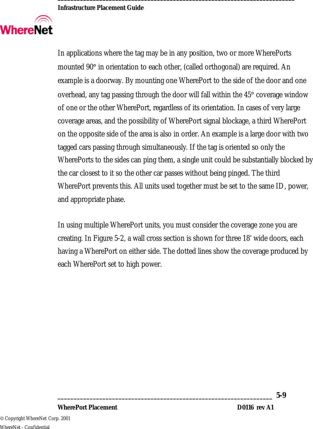  __________________________________________________________________________  Infrastructure Placement Guide       ___________________________________________________________________  5-9  WherePort Placement D0116  rev A1  Copyright WhereNet Corp. 2001   WhereNet - Confidential In applications where the tag may be in any position, two or more WherePorts mounted 90° in orientation to each other, (called orthogonal) are required. An example is a doorway. By mounting one WherePort to the side of the door and one overhead, any tag passing through the door will fall within the 45° coverage window of one or the other WherePort, regardless of its orientation. In cases of very large coverage areas, and the possibility of WherePort signal blockage, a third WherePort on the opposite side of the area is also in order. An example is a large door with two tagged cars passing through simultaneously. If the tag is oriented so only the WherePorts to the sides can ping them, a single unit could be substantially blocked by the car closest to it so the other car passes without being pinged. The third WherePort prevents this. All units used together must be set to the same ID, power, and appropriate phase.   In using multiple WherePort units, you must consider the coverage zone you are creating. In Figure 5-2, a wall cross section is shown for three 18’ wide doors, each having a WherePort on either side. The dotted lines show the coverage produced by each WherePort set to high power.  