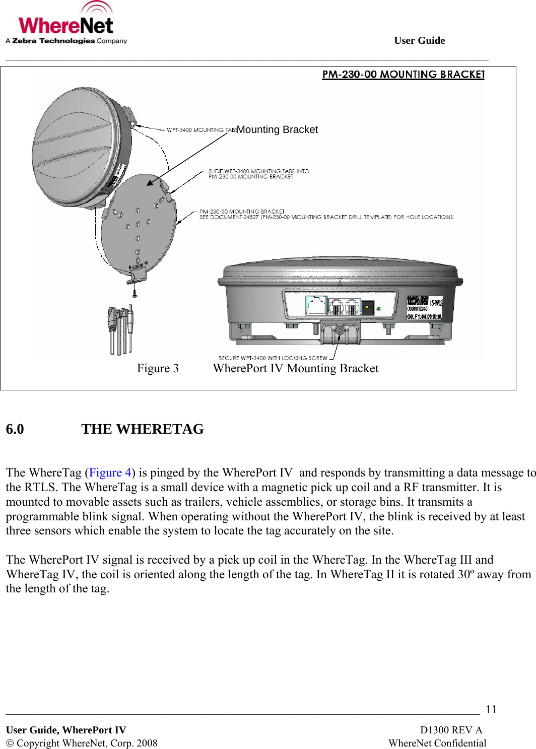                                                                                                       User Guide ___________________________________________________________________________________________________________________ _________________________________________________________________________________________________________________  11 User Guide, WherePort IV                                                                                                                D1300 REV A © Copyright WhereNet, Corp. 2008                                                                                        WhereNet Confidential  Figure 3  WherePort IV Mounting Bracket   6.0   THE WHERETAG  The WhereTag (Figure 4) is pinged by the WherePort IV  and responds by transmitting a data message to the RTLS. The WhereTag is a small device with a magnetic pick up coil and a RF transmitter. It is mounted to movable assets such as trailers, vehicle assemblies, or storage bins. It transmits a programmable blink signal. When operating without the WherePort IV, the blink is received by at least three sensors which enable the system to locate the tag accurately on the site.  The WherePort IV signal is received by a pick up coil in the WhereTag. In the WhereTag III and WhereTag IV, the coil is oriented along the length of the tag. In WhereTag II it is rotated 30º away from the length of the tag.  Mounting Bracket 