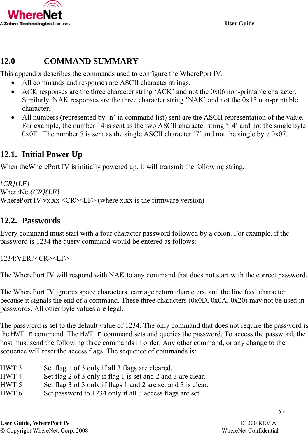                                                                                                       User Guide ___________________________________________________________________________________________________________________ _________________________________________________________________________________________________________________  52 User Guide, WherePort IV                                                                                                                D1300 REV A © Copyright WhereNet, Corp. 2008                                                                                        WhereNet Confidential  12.0   COMMAND SUMMARY This appendix describes the commands used to configure the WherePort IV.  • All commands and responses are ASCII character strings. • ACK responses are the three character string ‘ACK’ and not the 0x06 non-printable character. Similarly, NAK responses are the three character string ‘NAK’ and not the 0x15 non-printable character. • All numbers (represented by ‘n’ in command list) sent are the ASCII representation of the value. For example, the number 14 is sent as the two ASCII character string ‘14’ and not the single byte 0x0E.  The number 7 is sent as the single ASCII character ‘7’ and not the single byte 0x07. 12.1.  Initial Power Up When theWherePort IV is initially powered up, it will transmit the following string.  {CR}{LF} WhereNet{CR}{LF} WherePort IV vx.xx &lt;CR&gt;&lt;LF&gt; (where x.xx is the firmware version) 12.2.  Passwords Every command must start with a four character password followed by a colon. For example, if the password is 1234 the query command would be entered as follows:  1234:VER?&lt;CR&gt;&lt;LF&gt;  The WherePort IV will respond with NAK to any command that does not start with the correct password.  The WherePort IV ignores space characters, carriage return characters, and the line feed character because it signals the end of a command. These three characters (0x0D, 0x0A, 0x20) may not be used in passwords. All other byte values are legal.  The password is set to the default value of 1234. The only command that does not require the password is the HWT n command. The HWT n command sets and queries the password. To access the password, the host must send the following three commands in order. Any other command, or any change to the sequence will reset the access flags. The sequence of commands is:  HWT 3  Set flag 1 of 3 only if all 3 flags are cleared. HWT 4  Set flag 2 of 3 only if flag 1 is set and 2 and 3 are clear. HWT 5  Set flag 3 of 3 only if flags 1 and 2 are set and 3 is clear. HWT 6  Set password to 1234 only if all 3 access flags are set. 