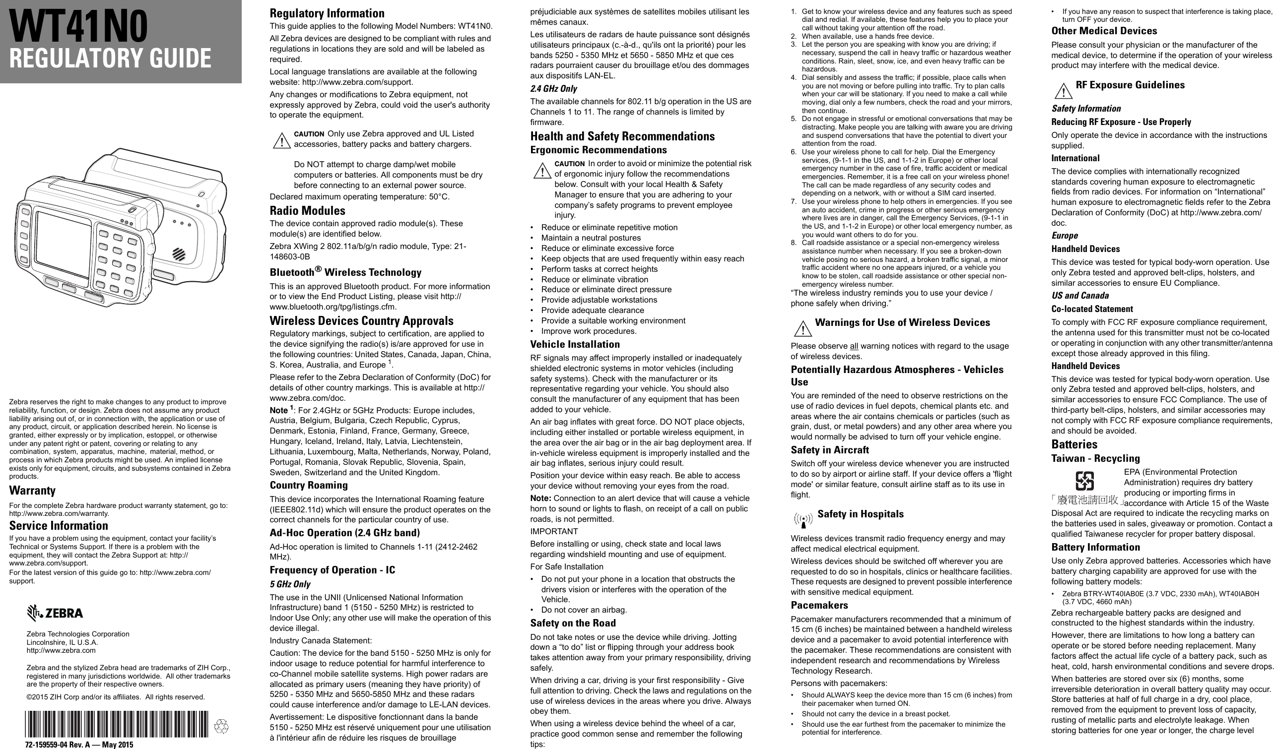 Zebra reserves the right to make changes to any product to improve reliability, function, or design. Zebra does not assume any product liability arising out of, or in connection with, the application or use of any product, circuit, or application described herein. No license is granted, either expressly or by implication, estoppel, or otherwise under any patent right or patent, covering or relating to any combination, system, apparatus, machine, material, method, or process in which Zebra products might be used. An implied license exists only for equipment, circuits, and subsystems contained in Zebra products.WarrantyFor the complete Zebra hardware product warranty statement, go to: http://www.zebra.com/warranty.Service InformationIf you have a problem using the equipment, contact your facility’s Technical or Systems Support. If there is a problem with the equipment, they will contact the Zebra Support at: http://www.zebra.com/support.For the latest version of this guide go to: http://www.zebra.com/support.Zebra Technologies CorporationLincolnshire, IL U.S.A.http://www.zebra.comZebra and the stylized Zebra head are trademarks of ZIH Corp., registered in many jurisdictions worldwide.  All other trademarks are the property of their respective owners.©2015 ZIH Corp and/or its affiliates.  All rights reserved.72-159559-04 Rev. A — May 2015WT41N0REGULATORY GUIDERegulatory InformationThis guide applies to the following Model Numbers: WT41N0.All Zebra devices are designed to be compliant with rules and regulations in locations they are sold and will be labeled as required.Local language translations are available at the following website: http://www.zebra.com/support.Any changes or modifications to Zebra equipment, not expressly approved by Zebra, could void the user&apos;s authority to operate the equipment.Declared maximum operating temperature: 50°C.Radio ModulesThe device contain approved radio module(s). These module(s) are identified below.Zebra XWing 2 802.11a/b/g/n radio module, Type: 21-148603-0BBluetooth® Wireless TechnologyThis is an approved Bluetooth product. For more information or to view the End Product Listing, please visit http://www.bluetooth.org/tpg/listings.cfm.Wireless Devices Country ApprovalsRegulatory markings, subject to certification, are applied to the device signifying the radio(s) is/are approved for use in the following countries: United States, Canada, Japan, China, S. Korea, Australia, and Europe 1.Please refer to the Zebra Declaration of Conformity (DoC) for details of other country markings. This is available at http://www.zebra.com/doc.Note 1: For 2.4GHz or 5GHz Products: Europe includes, Austria, Belgium, Bulgaria, Czech Republic, Cyprus, Denmark, Estonia, Finland, France, Germany, Greece, Hungary, Iceland, Ireland, Italy, Latvia, Liechtenstein, Lithuania, Luxembourg, Malta, Netherlands, Norway, Poland, Portugal, Romania, Slovak Republic, Slovenia, Spain, Sweden, Switzerland and the United Kingdom.Country RoamingThis device incorporates the International Roaming feature (IEEE802.11d) which will ensure the product operates on the correct channels for the particular country of use.Ad-Hoc Operation (2.4 GHz band)Ad-Hoc operation is limited to Channels 1-11 (2412-2462 MHz).Frequency of Operation - IC 5 GHz OnlyThe use in the UNII (Unlicensed National Information Infrastructure) band 1 (5150 - 5250 MHz) is restricted to Indoor Use Only; any other use will make the operation of this device illegal.Industry Canada Statement:Caution: The device for the band 5150 - 5250 MHz is only for indoor usage to reduce potential for harmful interference to co-Channel mobile satellite systems. High power radars are allocated as primary users (meaning they have priority) of 5250 - 5350 MHz and 5650-5850 MHz and these radars could cause interference and/or damage to LE-LAN devices.Avertissement: Le dispositive fonctionnant dans la bande 5150 - 5250 MHz est réservé uniquement pour une utilisation à l&apos;intérieur afin de réduire les risques de brouillage préjudiciable aux systèmes de satellites mobiles utilisant les mêmes canaux.Les utilisateurs de radars de haute puissance sont désignés utilisateurs principaux (c.-à-d., qu&apos;ils ont la priorité) pour les bands 5250 - 5350 MHz et 5650 - 5850 MHz et que ces radars pourraient causer du brouillage et/ou des dommages aux dispositifs LAN-EL.2.4 GHz OnlyThe available channels for 802.11 b/g operation in the US are Channels 1 to 11. The range of channels is limited by firmware.Health and Safety RecommendationsErgonomic Recommendations• Reduce or eliminate repetitive motion• Maintain a neutral postures• Reduce or eliminate excessive force• Keep objects that are used frequently within easy reach• Perform tasks at correct heights• Reduce or eliminate vibration• Reduce or eliminate direct pressure• Provide adjustable workstations• Provide adequate clearance• Provide a suitable working environment• Improve work procedures.Vehicle InstallationRF signals may affect improperly installed or inadequately shielded electronic systems in motor vehicles (including safety systems). Check with the manufacturer or its representative regarding your vehicle. You should also consult the manufacturer of any equipment that has been added to your vehicle.An air bag inflates with great force. DO NOT place objects, including either installed or portable wireless equipment, in the area over the air bag or in the air bag deployment area. If in-vehicle wireless equipment is improperly installed and the air bag inflates, serious injury could result.Position your device within easy reach. Be able to access your device without removing your eyes from the road.Note: Connection to an alert device that will cause a vehicle horn to sound or lights to flash, on receipt of a call on public roads, is not permitted.IMPORTANTBefore installing or using, check state and local laws regarding windshield mounting and use of equipment.For Safe Installation• Do not put your phone in a location that obstructs the drivers vision or interferes with the operation of the Vehicle.• Do not cover an airbag.Safety on the RoadDo not take notes or use the device while driving. Jotting down a “to do” list or flipping through your address book takes attention away from your primary responsibility, driving safely.When driving a car, driving is your first responsibility - Give full attention to driving. Check the laws and regulations on the use of wireless devices in the areas where you drive. Always obey them.When using a wireless device behind the wheel of a car, practice good common sense and remember the following tips:1. Get to know your wireless device and any features such as speed dial and redial. If available, these features help you to place your call without taking your attention off the road.2. When available, use a hands free device.3. Let the person you are speaking with know you are driving; if necessary, suspend the call in heavy traffic or hazardous weather conditions. Rain, sleet, snow, ice, and even heavy traffic can be hazardous.4. Dial sensibly and assess the traffic; if possible, place calls when you are not moving or before pulling into traffic. Try to plan calls when your car will be stationary. If you need to make a call while moving, dial only a few numbers, check the road and your mirrors, then continue.5. Do not engage in stressful or emotional conversations that may be distracting. Make people you are talking with aware you are driving and suspend conversations that have the potential to divert your attention from the road.6. Use your wireless phone to call for help. Dial the Emergency services, (9-1-1 in the US, and 1-1-2 in Europe) or other local emergency number in the case of fire, traffic accident or medical emergencies. Remember, it is a free call on your wireless phone! The call can be made regardless of any security codes and depending on a network, with or without a SIM card inserted.7. Use your wireless phone to help others in emergencies. If you see an auto accident, crime in progress or other serious emergency where lives are in danger, call the Emergency Services, (9-1-1 in the US, and 1-1-2 in Europe) or other local emergency number, as you would want others to do for you.8. Call roadside assistance or a special non-emergency wireless assistance number when necessary. If you see a broken-down vehicle posing no serious hazard, a broken traffic signal, a minor traffic accident where no one appears injured, or a vehicle you know to be stolen, call roadside assistance or other special non-emergency wireless number.“The wireless industry reminds you to use your device / phone safely when driving.”Please observe all warning notices with regard to the usage of wireless devices.Potentially Hazardous Atmospheres - Vehicles UseYou are reminded of the need to observe restrictions on the use of radio devices in fuel depots, chemical plants etc. and areas where the air contains chemicals or particles (such as grain, dust, or metal powders) and any other area where you would normally be advised to turn off your vehicle engine.Safety in AircraftSwitch off your wireless device whenever you are instructed to do so by airport or airline staff. If your device offers a &apos;flight mode&apos; or similar feature, consult airline staff as to its use in flight.Wireless devices transmit radio frequency energy and may affect medical electrical equipment.Wireless devices should be switched off wherever you are requested to do so in hospitals, clinics or healthcare facilities. These requests are designed to prevent possible interference with sensitive medical equipment.PacemakersPacemaker manufacturers recommended that a minimum of 15 cm (6 inches) be maintained between a handheld wireless device and a pacemaker to avoid potential interference with the pacemaker. These recommendations are consistent with independent research and recommendations by Wireless Technology Research.Persons with pacemakers:• Should ALWAYS keep the device more than 15 cm (6 inches) from their pacemaker when turned ON.• Should not carry the device in a breast pocket.• Should use the ear furthest from the pacemaker to minimize the potential for interference.• If you have any reason to suspect that interference is taking place, turn OFF your device.Other Medical DevicesPlease consult your physician or the manufacturer of the medical device, to determine if the operation of your wireless product may interfere with the medical device.Safety InformationReducing RF Exposure - Use ProperlyOnly operate the device in accordance with the instructions supplied.InternationalThe device complies with internationally recognized standards covering human exposure to electromagnetic fields from radio devices. For information on “International” human exposure to electromagnetic fields refer to the Zebra Declaration of Conformity (DoC) at http://www.zebra.com/doc.EuropeHandheld DevicesThis device was tested for typical body-worn operation. Use only Zebra tested and approved belt-clips, holsters, and similar accessories to ensure EU Compliance.US and CanadaCo-located StatementTo comply with FCC RF exposure compliance requirement, the antenna used for this transmitter must not be co-located or operating in conjunction with any other transmitter/antenna except those already approved in this filing.Handheld DevicesThis device was tested for typical body-worn operation. Use only Zebra tested and approved belt-clips, holsters, and similar accessories to ensure FCC Compliance. The use of third-party belt-clips, holsters, and similar accessories may not comply with FCC RF exposure compliance requirements, and should be avoided.BatteriesTaiwan - RecyclingEPA (Environmental Protection Administration) requires dry battery producing or importing firms in accordance with Article 15 of the Waste Disposal Act are required to indicate the recycling marks on the batteries used in sales, giveaway or promotion. Contact a qualified Taiwanese recycler for proper battery disposal.Battery InformationUse only Zebra approved batteries. Accessories which have battery charging capability are approved for use with the following battery models:• Zebra BTRY-WT40IAB0E (3.7 VDC, 2330 mAh), WT40IAB0H (3.7 VDC, 4660 mAh)Zebra rechargeable battery packs are designed and constructed to the highest standards within the industry.However, there are limitations to how long a battery can operate or be stored before needing replacement. Many factors affect the actual life cycle of a battery pack, such as heat, cold, harsh environmental conditions and severe drops.When batteries are stored over six (6) months, some irreversible deterioration in overall battery quality may occur. Store batteries at half of full charge in a dry, cool place, removed from the equipment to prevent loss of capacity, rusting of metallic parts and electrolyte leakage. When storing batteries for one year or longer, the charge level CAUTION Only use Zebra approved and UL Listed accessories, battery packs and battery chargers.Do NOT attempt to charge damp/wet mobile computers or batteries. All components must be dry before connecting to an external power source.CAUTION In order to avoid or minimize the potential risk of ergonomic injury follow the recommendations below. Consult with your local Health &amp; Safety Manager to ensure that you are adhering to your company’s safety programs to prevent employee injury.Warnings for Use of Wireless DevicesSafety in HospitalsRF Exposure Guidelines