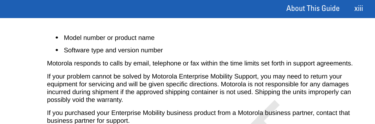 About This Guide xiii•Model number or product name•Software type and version numberMotorola responds to calls by email, telephone or fax within the time limits set forth in support agreements.If your problem cannot be solved by Motorola Enterprise Mobility Support, you may need to return your equipment for servicing and will be given specific directions. Motorola is not responsible for any damages incurred during shipment if the approved shipping container is not used. Shipping the units improperly can possibly void the warranty.If you purchased your Enterprise Mobility business product from a Motorola business partner, contact that business partner for support.DRAFT
