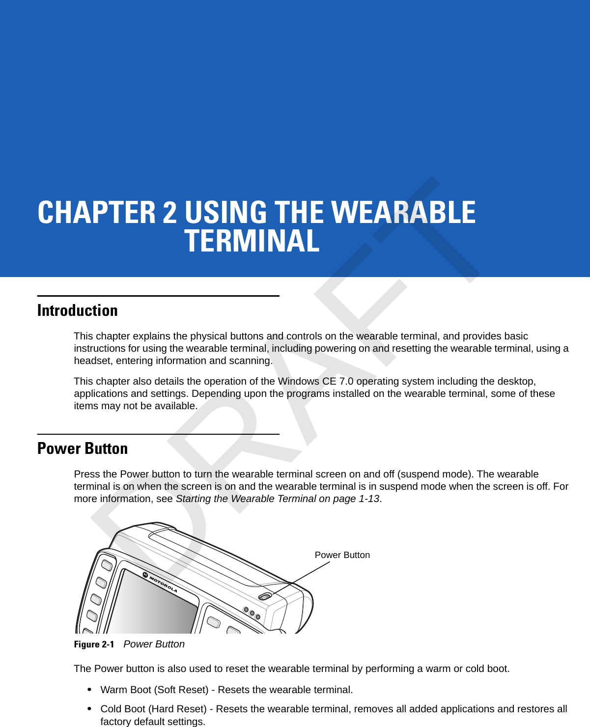 CHAPTER 2 USING THE WEARABLETERMINALIntroductionThis chapter explains the physical buttons and controls on the wearable terminal, and provides basic instructions for using the wearable terminal, including powering on and resetting the wearable terminal, using a headset, entering information and scanning.This chapter also details the operation of the Windows CE 7.0 operating system including the desktop, applications and settings. Depending upon the programs installed on the wearable terminal, some of these items may not be available.Power ButtonPress the Power button to turn the wearable terminal screen on and off (suspend mode). The wearable terminal is on when the screen is on and the wearable terminal is in suspend mode when the screen is off. For more information, see Starting the Wearable Terminal on page 1-13.Figure 2-1Power ButtonThe Power button is also used to reset the wearable terminal by performing a warm or cold boot.•Warm Boot (Soft Reset) - Resets the wearable terminal.•Cold Boot (Hard Reset) - Resets the wearable terminal, removes all added applications and restores all factory default settings.Power ButtonDRAFT