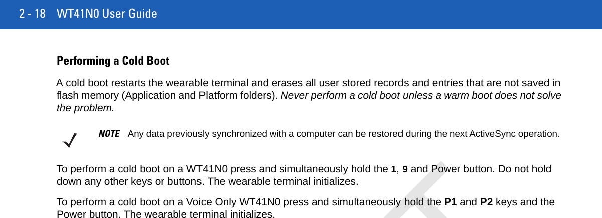 2 - 18 WT41N0 User GuidePerforming a Cold BootA cold boot restarts the wearable terminal and erases all user stored records and entries that are not saved in flash memory (Application and Platform folders). Never perform a cold boot unless a warm boot does not solve the problem.To perform a cold boot on a WT41N0 press and simultaneously hold the 1, 9 and Power button. Do not hold down any other keys or buttons. The wearable terminal initializes.To perform a cold boot on a Voice Only WT41N0 press and simultaneously hold the P1 and P2 keys and the Power button. The wearable terminal initializes.NOTE Any data previously synchronized with a computer can be restored during the next ActiveSync operation.DRAFT