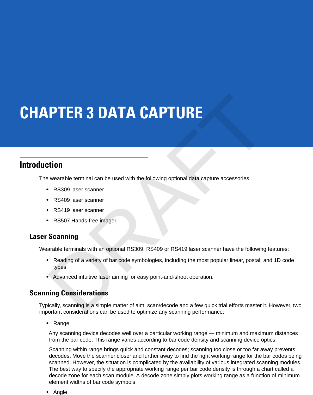 CHAPTER 3 DATA CAPTUREIntroductionThe wearable terminal can be used with the following optional data capture accessories:•RS309 laser scanner•RS409 laser scanner•RS419 laser scanner•RS507 Hands-free imager.Laser ScanningWearable terminals with an optional RS309, RS409 or RS419 laser scanner have the following features:•Reading of a variety of bar code symbologies, including the most popular linear, postal, and 1D code types.•Advanced intuitive laser aiming for easy point-and-shoot operation.Scanning ConsiderationsTypically, scanning is a simple matter of aim, scan/decode and a few quick trial efforts master it. However, two important considerations can be used to optimize any scanning performance:•RangeAny scanning device decodes well over a particular working range — minimum and maximum distances from the bar code. This range varies according to bar code density and scanning device optics.Scanning within range brings quick and constant decodes; scanning too close or too far away prevents decodes. Move the scanner closer and further away to find the right working range for the bar codes being scanned. However, the situation is complicated by the availability of various integrated scanning modules. The best way to specify the appropriate working range per bar code density is through a chart called a decode zone for each scan module. A decode zone simply plots working range as a function of minimum element widths of bar code symbols.•AngleDRAFT