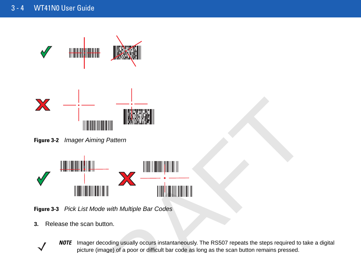 3 - 4 WT41N0 User GuideFigure 3-2Imager Aiming PatternFigure 3-3Pick List Mode with Multiple Bar Codes3. Release the scan button.NOTE Imager decoding usually occurs instantaneously. The RS507 repeats the steps required to take a digital picture (image) of a poor or difficult bar code as long as the scan button remains pressed.DRAFT