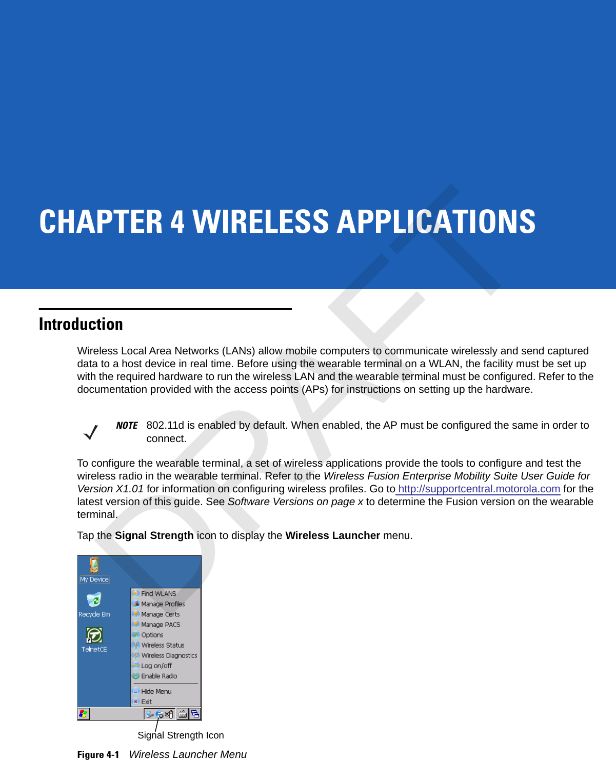 CHAPTER 4 WIRELESS APPLICATIONSIntroductionWireless Local Area Networks (LANs) allow mobile computers to communicate wirelessly and send captured data to a host device in real time. Before using the wearable terminal on a WLAN, the facility must be set up with the required hardware to run the wireless LAN and the wearable terminal must be configured. Refer to the documentation provided with the access points (APs) for instructions on setting up the hardware.To configure the wearable terminal, a set of wireless applications provide the tools to configure and test the wireless radio in the wearable terminal. Refer to the Wireless Fusion Enterprise Mobility Suite User Guide for Version X1.01 for information on configuring wireless profiles. Go to http://supportcentral.motorola.com for the latest version of this guide. See Software Versions on page x to determine the Fusion version on the wearable terminal.Tap the Signal Strength icon to display the Wireless Launcher menu.Figure 4-1Wireless Launcher MenuNOTE 802.11d is enabled by default. When enabled, the AP must be configured the same in order to connect.Signal Strength IconDRAFT