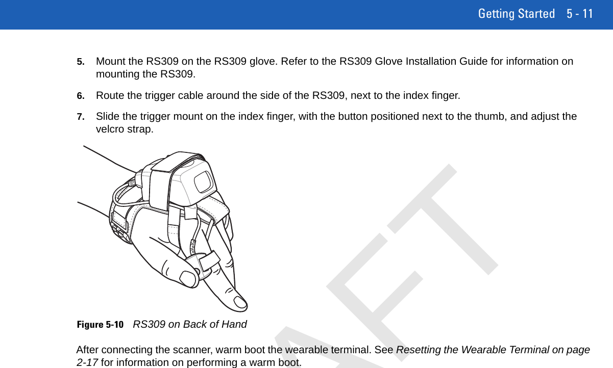 Getting Started 5 - 115. Mount the RS309 on the RS309 glove. Refer to the RS309 Glove Installation Guide for information on mounting the RS309.6. Route the trigger cable around the side of the RS309, next to the index finger.7. Slide the trigger mount on the index finger, with the button positioned next to the thumb, and adjust the velcro strap.Figure 5-10RS309 on Back of HandAfter connecting the scanner, warm boot the wearable terminal. See Resetting the Wearable Terminal on page 2-17 for information on performing a warm boot.DRAFT