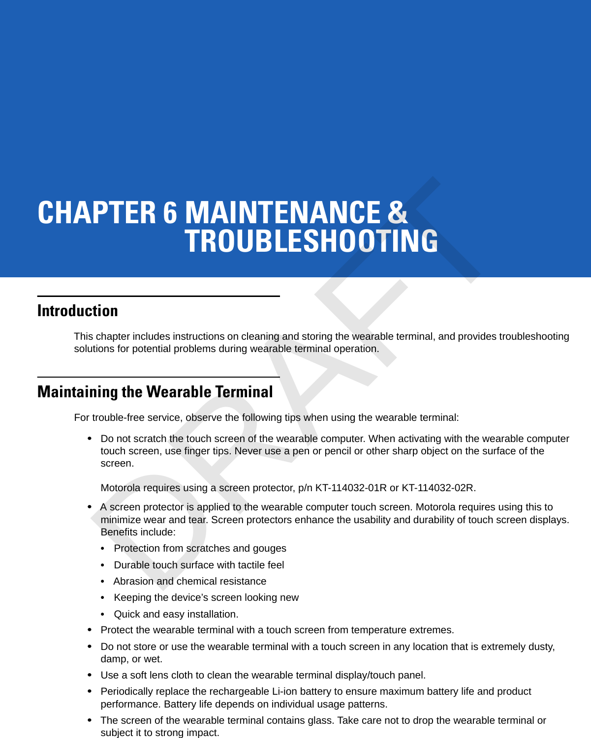 CHAPTER 6 MAINTENANCE &amp;TROUBLESHOOTINGIntroductionThis chapter includes instructions on cleaning and storing the wearable terminal, and provides troubleshooting solutions for potential problems during wearable terminal operation.Maintaining the Wearable TerminalFor trouble-free service, observe the following tips when using the wearable terminal:•Do not scratch the touch screen of the wearable computer. When activating with the wearable computer touch screen, use finger tips. Never use a pen or pencil or other sharp object on the surface of the screen.Motorola requires using a screen protector, p/n KT-114032-01R or KT-114032-02R.•A screen protector is applied to the wearable computer touch screen. Motorola requires using this to minimize wear and tear. Screen protectors enhance the usability and durability of touch screen displays. Benefits include:•Protection from scratches and gouges•Durable touch surface with tactile feel•Abrasion and chemical resistance•Keeping the device’s screen looking new•Quick and easy installation.•Protect the wearable terminal with a touch screen from temperature extremes.•Do not store or use the wearable terminal with a touch screen in any location that is extremely dusty, damp, or wet.•Use a soft lens cloth to clean the wearable terminal display/touch panel.•Periodically replace the rechargeable Li-ion battery to ensure maximum battery life and product performance. Battery life depends on individual usage patterns.•The screen of the wearable terminal contains glass. Take care not to drop the wearable terminal or subject it to strong impact.DRAFT