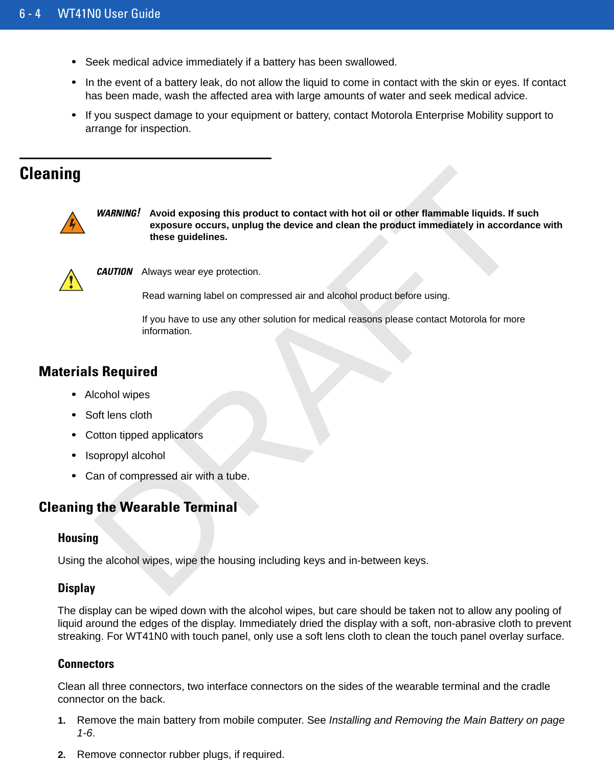 6 - 4 WT41N0 User Guide•Seek medical advice immediately if a battery has been swallowed.•In the event of a battery leak, do not allow the liquid to come in contact with the skin or eyes. If contact has been made, wash the affected area with large amounts of water and seek medical advice.•If you suspect damage to your equipment or battery, contact Motorola Enterprise Mobility support to arrange for inspection.CleaningMaterials Required•Alcohol wipes•Soft lens cloth•Cotton tipped applicators•Isopropyl alcohol•Can of compressed air with a tube.Cleaning the Wearable TerminalHousingUsing the alcohol wipes, wipe the housing including keys and in-between keys.DisplayThe display can be wiped down with the alcohol wipes, but care should be taken not to allow any pooling of liquid around the edges of the display. Immediately dried the display with a soft, non-abrasive cloth to prevent streaking. For WT41N0 with touch panel, only use a soft lens cloth to clean the touch panel overlay surface.ConnectorsClean all three connectors, two interface connectors on the sides of the wearable terminal and the cradle connector on the back.1. Remove the main battery from mobile computer. See Installing and Removing the Main Battery on page 1-6.2. Remove connector rubber plugs, if required.WARNING!Avoid exposing this product to contact with hot oil or other flammable liquids. If such exposure occurs, unplug the device and clean the product immediately in accordance with these guidelines.CAUTION Always wear eye protection.Read warning label on compressed air and alcohol product before using.If you have to use any other solution for medical reasons please contact Motorola for more information.DRAFT