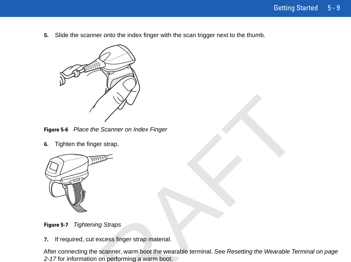 Getting Started 5 - 95. Slide the scanner onto the index finger with the scan trigger next to the thumb.Figure 5-6Place the Scanner on Index Finger6. Tighten the finger strap.Figure 5-7Tightening Straps7. If required, cut excess finger strap material.After connecting the scanner, warm boot the wearable terminal. See Resetting the Wearable Terminal on page 2-17 for information on performing a warm boot.DRAFT