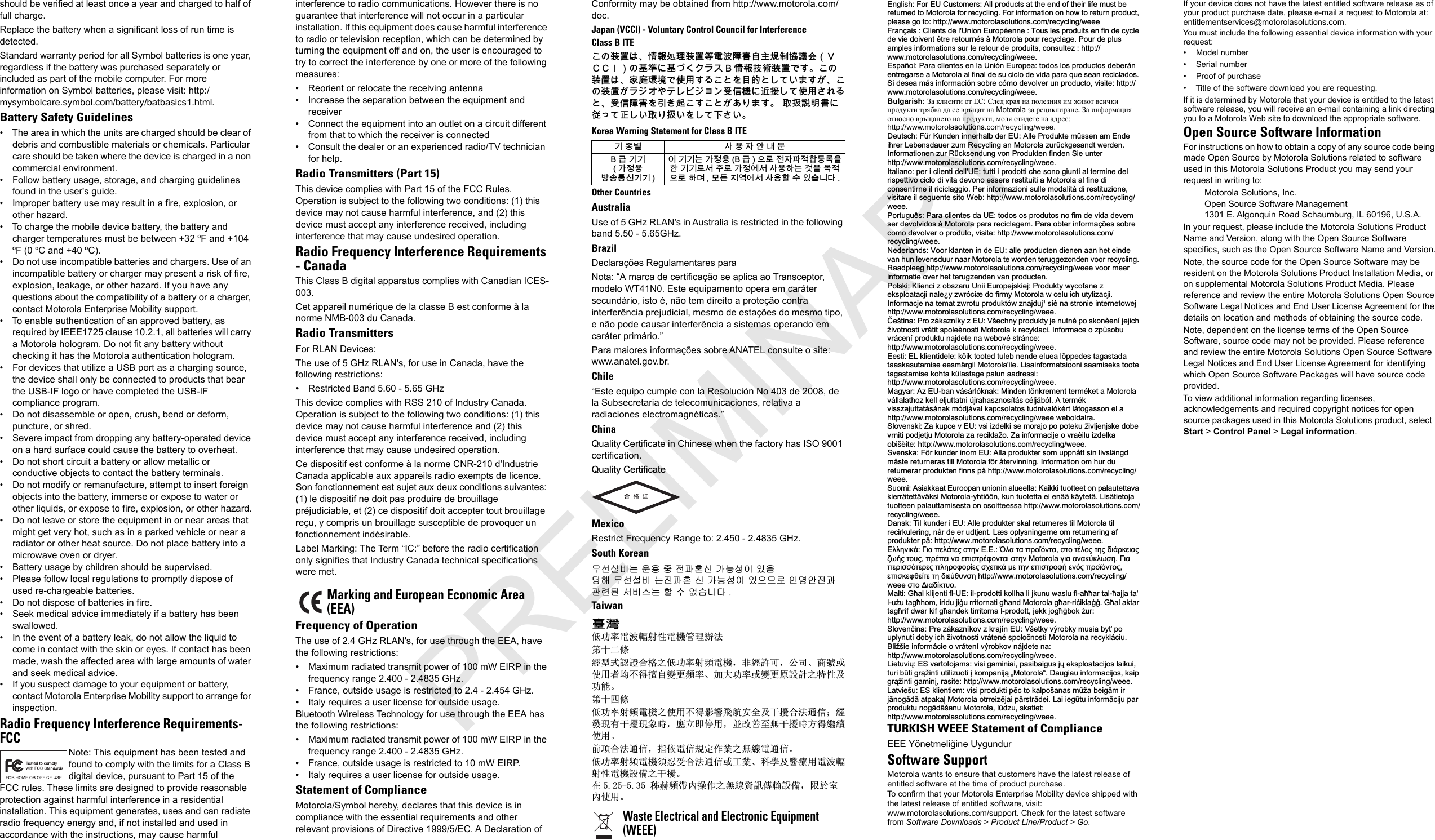 should be verified at least once a year and charged to half of full charge.Replace the battery when a significant loss of run time is detected.Standard warranty period for all Symbol batteries is one year, regardless if the battery was purchased separately or included as part of the mobile computer. For more information on Symbol batteries, please visit: http:/mysymbolcare.symbol.com/battery/batbasics1.html.Battery Safety Guidelines• The area in which the units are charged should be clear of debris and combustible materials or chemicals. Particular care should be taken where the device is charged in a non commercial environment.• Follow battery usage, storage, and charging guidelines found in the user&apos;s guide.• Improper battery use may result in a fire, explosion, or other hazard.• To charge the mobile device battery, the battery and charger temperatures must be between +32 ºF and +104 ºF (0 ºC and +40 ºC).• Do not use incompatible batteries and chargers. Use of an incompatible battery or charger may present a risk of fire, explosion, leakage, or other hazard. If you have any questions about the compatibility of a battery or a charger, contact Motorola Enterprise Mobility support.• To enable authentication of an approved battery, as required by IEEE1725 clause 10.2.1, all batteries will carry a Motorola hologram. Do not fit any battery without checking it has the Motorola authentication hologram.• For devices that utilize a USB port as a charging source, the device shall only be connected to products that bear the USB-IF logo or have completed the USB-IF compliance program.• Do not disassemble or open, crush, bend or deform, puncture, or shred.• Severe impact from dropping any battery-operated device on a hard surface could cause the battery to overheat.• Do not short circuit a battery or allow metallic or conductive objects to contact the battery terminals.• Do not modify or remanufacture, attempt to insert foreign objects into the battery, immerse or expose to water or other liquids, or expose to fire, explosion, or other hazard.• Do not leave or store the equipment in or near areas that might get very hot, such as in a parked vehicle or near a radiator or other heat source. Do not place battery into a microwave oven or dryer.• Battery usage by children should be supervised.• Please follow local regulations to promptly dispose of used re-chargeable batteries.• Do not dispose of batteries in fire.• Seek medical advice immediately if a battery has been swallowed.• In the event of a battery leak, do not allow the liquid to come in contact with the skin or eyes. If contact has been made, wash the affected area with large amounts of water and seek medical advice.• If you suspect damage to your equipment or battery, contact Motorola Enterprise Mobility support to arrange for inspection.Radio Frequency Interference Requirements-FCCNote: This equipment has been tested and found to comply with the limits for a Class B digital device, pursuant to Part 15 of the FCC rules. These limits are designed to provide reasonable protection against harmful interference in a residential installation. This equipment generates, uses and can radiate radio frequency energy and, if not installed and used in accordance with the instructions, may cause harmful interference to radio communications. However there is no guarantee that interference will not occur in a particular installation. If this equipment does cause harmful interference to radio or television reception, which can be determined by turning the equipment off and on, the user is encouraged to try to correct the interference by one or more of the following measures:• Reorient or relocate the receiving antenna• Increase the separation between the equipment and receiver• Connect the equipment into an outlet on a circuit different from that to which the receiver is connected• Consult the dealer or an experienced radio/TV technician for help.Radio Transmitters (Part 15)This device complies with Part 15 of the FCC Rules. Operation is subject to the following two conditions: (1) this device may not cause harmful interference, and (2) this device must accept any interference received, including interference that may cause undesired operation.Radio Frequency Interference Requirements- CanadaThis Class B digital apparatus complies with Canadian ICES-003.Cet appareil numérique de la classe B est conforme à la norme NMB-003 du Canada.Radio TransmittersFor RLAN Devices:The use of 5 GHz RLAN&apos;s, for use in Canada, have the following restrictions:• Restricted Band 5.60 - 5.65 GHzThis device complies with RSS 210 of Industry Canada. Operation is subject to the following two conditions: (1) this device may not cause harmful interference and (2) this device must accept any interference received, including interference that may cause undesired operation.Ce dispositif est conforme à la norme CNR-210 d&apos;Industrie Canada applicable aux appareils radio exempts de licence. Son fonctionnement est sujet aux deux conditions suivantes: (1) le dispositif ne doit pas produire de brouillage préjudiciable, et (2) ce dispositif doit accepter tout brouillage reçu, y compris un brouillage susceptible de provoquer un fonctionnement indésirable.Label Marking: The Term “IC:” before the radio certification only signifies that Industry Canada technical specifications were met.Frequency of OperationThe use of 2.4 GHz RLAN&apos;s, for use through the EEA, have the following restrictions:• Maximum radiated transmit power of 100 mW EIRP in the frequency range 2.400 - 2.4835 GHz.• France, outside usage is restricted to 2.4 - 2.454 GHz.• Italy requires a user license for outside usage.Bluetooth Wireless Technology for use through the EEA has the following restrictions:• Maximum radiated transmit power of 100 mW EIRP in the frequency range 2.400 - 2.4835 GHz.• France, outside usage is restricted to 10 mW EIRP.• Italy requires a user license for outside usage.Statement of ComplianceMotorola/Symbol hereby, declares that this device is in compliance with the essential requirements and other relevant provisions of Directive 1999/5/EC. A Declaration of Conformity may be obtained from http://www.motorola.com/doc.Japan (VCCI) - Voluntary Control Council for InterferenceClass B ITEሶቑ孔函ቒᇬ㍔⫀⑵䚕孔函䷘榊㽱椫⹂呹⃊尞Ⓟ◣巿↩᧤ᨒ᧿᧿ᨅ᧥ቑ⪉䄥቎⪉ቈሲኌ዆ኖ % ㍔⫀㔏嫢孔函ቊሼᇭሶቑ孔函ቒᇬ⹅ㄼ䜿⬒ቊ∎䞷ሼቮሶቋት䥽䤓ቋሺ቉ሧቡሼሯᇬሶቑ孔函ሯ዆ንኇቧኣዉኰንዄዐ♦≰㳮቎扠㘴ሺ቉∎䞷ሸቯቮቋᇬ♦≰椫⹂ትㆤሰ怆ሶሼሶቋሯሥቭቡሼᇭ ♥㔀崻㢝㦇቎㈢ቆ቉㷲ሺሧ♥ቭ㔀ሧትሺ቉ₚሸሧᇭKorea Warning Statement for Class B ITEOther CountriesAustraliaUse of 5 GHz RLAN&apos;s in Australia is restricted in the following band 5.50 - 5.65GHz.BrazilDeclarações Regulamentares paraNota: “A marca de certificação se aplica ao Transceptor, modelo WT41N0. Este equipamento opera em caráter secundário, isto é, não tem direito a proteção contra interferência prejudicial, mesmo de estações do mesmo tipo, e não pode causar interferência a sistemas operando em caráter primário.”Para maiores informações sobre ANATEL consulte o site: www.anatel.gov.br.Chile“Este equipo cumple con la Resolución No 403 de 2008, de la Subsecretaria de telecomunicaciones, relativa a radiaciones electromagnéticas.”ChinaQuality Certificate in Chinese when the factory has ISO 9001 certification.4XDOLW\&amp;HUWLILFDWHMexicoRestrict Frequency Range to: 2.450 - 2.4835 GHz.South Koreanⱨ㉔㉘⽸⏈ 㟨㟝 㩅 㤸䑀䝰㐔 ᴴ⏙㉥㢨 㢼㢀␭䚨Gⱨ㉔㉘⽸G⏈㤸䑀䝰G㐔Gᴴ⏙㉥㢨G㢼㡰⳴⦐G㢬⮹㙼㤸ḰḴ⥜═G㉐⽸㏘⏈G䚔G㍌G㛺㏩⏼␘ UTaiwan咉䋲Ԣࡳ⥛䳏⊶䔏ᇘᗻ䳏″ㅵ⧚䕺⊩㄀कѠṱ㍧ൟᓣ䁡䄝ড়ḐПԢࡳ⥛ᇘ丏䳏″ˈ䴲㍧䀅ৃˈ݀ৌǃଚ㰳៪Փ⫼㗙ഛϡᕫ᪙㞾䅞᳈丏⥛ǃࡴ໻ࡳ⥛៪䅞᳈ॳ䀁㿜П⡍ᗻঞࡳ㛑Ǆ㄀कಯṱԢࡳ⥛ᇘ丏䳏″ПՓ⫼ϡᕫᕅ䷓亯㟾ᅝܼঞᑆ᫒ড়⊩䗮ֵ˗㍧ⱐ⧒᳝ᑆ᫒⧒䈵ᰖˈឝゟेذ⫼ˈϺᬍ୘㟇⛵ᑆ᫒ᰖᮍᕫ㑐㑠Փ⫼Ǆࠡ䷙ড়⊩䗮ֵˈᣛձ䳏ֵ㽣ᅮ԰ὁП⛵㎮䳏䗮ֵǄԢࡳ⥛ᇘ丏䳏″䷜ᖡফড়⊩䗮ֵ៪Ꮉὁǃ⾥ᅌঞ䝿Ⱆ⫼䳏⊶䔏ᇘᗻ䳏″䀁٭Пᑆ᫒Ǆ೼ ⿁䌿丏ᐊܻ᪡԰П⛵㎮䊛㿞ڇ䔌䀁٭ˈ䰤ᮐᅸܻՓ⫼Ǆ(QJOLVK)RU(8&amp;XVWRPHUV$OOSURGXFWVDWWKHHQGRIWKHLUOLIHPXVWEHUHWXUQHG WR 0RWRUROD IRU UHF\FOLQJ )RU LQIRUPDWLRQ RQ KRZ WR UHWXUQ SURGXFWSOHDVHJRWRKWWSZZZPRWRURODVROXWLRQVFRPUHF\FOLQJZHHH)UDQ©DLV  &amp;OLHQWV GH O8QLRQ (XURS«HQQH  7RXV OHV SURGXLWV HQ ILQ GH F\FOHGHYLHGRLYHQW¬WUHUHWRXUQ«V¢0RWRURODSRXUUHF\FODJH3RXUGHSOXVDPSOHVLQIRUPDWLRQVVXUOHUHWRXUGHSURGXLWVFRQVXOWH] KWWSZZZPRWRURODVROXWLRQVFRPUHF\FOLQJZHHH(VSD³RO3DUDFOLHQWHVHQOD8QLµQ(XURSHDWRGRVORVSURGXFWRVGHEHU£QHQWUHJDUVH D 0RWRUROD DO ILQDO GH VX FLFOR GH YLGD SDUD TXH VHDQ UHFLFODGRV6LGHVHDP£VLQIRUPDFLµQVREUHFµPRGHYROYHUXQSURGXFWRYLVLWHKWWSZZZPRWRURODVROXWLRQVFRPUHF\FOLQJZHHHBulgarish: За клиенти от ЕССлед края на полезния им живот всички продукти трябва да се връщат на Motorola за рециклиранеЗа информация относно връщането на продукти, моля отидете на адрес:http://www.motorolaVROXWLRQV.com/recycling/weee.&apos;HXWVFK)¾U.XQGHQLQQHUKDOEGHU(8$OOH3URGXNWHP¾VVHQDP(QGHLKUHU/HEHQVGDXHU]XP5HF\FOLQJDQ0RWRUROD]XU¾FNJHVDQGWZHUGHQ,QIRUPDWLRQHQ]XU5¾FNVHQGXQJYRQ3URGXNWHQILQGHQ6LHXQWHUKWWSZZZPRWRURODVROXWLRQVFRPUHF\FOLQJZHHH,WDOLDQRSHULFOLHQWLGHOO8(WXWWLLSURGRWWLFKHVRQRJLXQWLDOWHUPLQHGHOULVSHWWLYRFLFORGLYLWDGHYRQRHVVHUHUHVWLWXLWLD0RWRURODDOILQHGLFRQVHQWLUQHLOULFLFODJJLR3HULQIRUPD]LRQLVXOOHPRGDOLW¢GLUHVWLWX]LRQHYLVLWDUHLOVHJXHQWHVLWR:HEKWWSZZZPRWRURODVROXWLRQVFRPUHF\FOLQJZHHH3RUWXJX¬V3DUDFOLHQWHVGD8(WRGRVRVSURGXWRVQRILPGHYLGDGHYHPVHUGHYROYLGRV¢0RWRURODSDUDUHFLFODJHP3DUDREWHULQIRUPD©·HVVREUHFRPRGHYROYHURSURGXWRYLVLWHKWWSZZZPRWRURODVROXWLRQVFRPUHF\FOLQJZHHH1HGHUODQGV9RRUNODQWHQLQGH(8DOOHSURGXFWHQGLHQHQDDQKHWHLQGHYDQ KXQ OHYHQVGXXU QDDU 0RWRUROD WH ZRUGHQ WHUXJJH]RQGHQ YRRU UHF\FOLQJ5DDGSOHHJKWWSZZZPRWRURODVROXWLRQVFRPUHF\FOLQJZHHHYRRUPHHULQIRUPDWLHRYHUKHWWHUXJ]HQGHQYDQSURGXFWHQ3ROVNL .OLHQFL]REV]DUX8QLL(XURSHMVNLHM3URGXNW\Z\FRIDQH]HNVSORDWDFMLQDOH\]ZUµFL¨GRILUP\0RWRURODZFHOXLFKXW\OL]DFML,QIRUPDFMHQDWHPDW]ZURWXSURGXNWµZ]QDMGXM{VL¬QDVWURQLHLQWHUQHWRZHMKWWSZZZPRWRURODVROXWLRQVFRPUHF\FOLQJZHHHÎHģWLQD 3UR ]£ND]Q¯N\ ] (8 9ģHFKQ\ SURGXNW\ MH QXWQ« SR VNRQªHQ¯ MHMLFKŀLYRWQRVWLYU£WLWVSROHªQRVWL0RWRURODN UHF\NODFL,QIRUPDFHR]S»VREXYU£FHQ¯SURGXNWXQDMGHWHQDZHERY«VWU£QFHKWWSZZZPRWRURODVROXWLRQVFRPUHF\FOLQJZHHH(HVWL (/NOLHQWLGHOHN·LNWRRWHGWXOHEQHQGHHOXHDO·SSHGHVWDJDVWDGDWDDVNDVXWDPLVH HHVP¦UJLO 0RWRURODLOH /LVDLQIRUPDWVLRRQL VDDPLVHNV WRRWHWDJDVWDPLVHNRKWDN¾ODVWDJHSDOXQDDGUHVVLKWWSZZZPRWRURODVROXWLRQVFRPUHF\FOLQJZHHH0DJ\DU $](8EDQY£V£UOµNQDN0LQGHQW¸QNUHPHQWWHUP«NHWD0RWRURODY£OODODWKR]NHOOHOMXWWDWQL¼MUDKDV]QRV¯W£VF«OM£EµO$WHUP«NYLVV]DMXWWDW£V£QDNPµGM£YDONDSFVRODWRVWXGQLYDOµN«UWO£WRJDVVRQHODKWWSZZZPRWRURODVROXWLRQVFRPUHF\FOLQJZHHHZHEROGDOUD6ORYHQVNL =DNXSFHY(8YVLL]GHONLVHPRUDMRSRSRWHNXŀLYOMHQMVNHGREHYUQLWLSRGMHWMX0RWRUROD]DUHFLNODŀR=DLQIRUPDFLMHRYUDªLOXL]GHONDRELģªLWHKWWSZZZPRWRURODVROXWLRQVFRPUHF\FOLQJZHHH6YHQVND )¸UNXQGHULQRP(8$OODSURGXNWHUVRPXSSQ§WWVLQOLYVO¦QJGP§VWHUHWXUQHUDVWLOO0RWRURODI¸U§WHUYLQQLQJ,QIRUPDWLRQRPKXUGXUHWXUQHUDUSURGXNWHQILQQVS§KWWSZZZPRWRURODVROXWLRQVFRPUHF\FOLQJZHHH6XRPL $VLDNNDDW (XURRSDQ XQLRQLQ DOXHHOOD .DLNNL WXRWWHHW RQ SDODXWHWWDYDNLHUU¦WHWW¦Y¦NVL0RWRUROD\KWL¸¸QNXQWXRWHWWDHLHQ¦¦N¦\WHW¦/LV¦WLHWRMDWXRWWHHQSDODXWWDPLVHVWDRQRVRLWWHHVVDKWWSZZZPRWRURODVROXWLRQVFRPUHF\FOLQJZHHH&apos;DQVN 7LONXQGHUL(8$OOHSURGXNWHUVNDOUHWXUQHUHVWLO0RWRURODWLOUHFLUNXOHULQJQ§UGHHUXGWMHQW/¨VRSO\VQLQJHUQHRPUHWXUQHULQJDISURGXNWHUS§KWWSZZZPRWRURODVROXWLRQVFRPUHF\FOLQJZHHH˃˨˨ˤ˪˦˧˙ ˁ˦˞ ˭ˢ˨˙˱ˢ˯ ˰˱ˤ˪ ˃˃ ʻ˨˞ ˱˞ ˭ˮˬ˷˹˪˱˞ ˰˱ˬ ˱˚˨ˬ˯ ˱ˤ˯ ˡ˦˙ˮ˧ˢ˦˞˯ˣ˶˛˯˱ˬ˲˯˭ˮ˚˭ˢ˦˪˞ˢ˭˦˰˱ˮ˚˳ˬ˪˱˞˦˰˱ˤ˪0RWRURODˠ˦˞˞˪˞˧˺˧˨˶˰ˤˁ˦˞˭ˢˮ˦˰˰˹˱ˢˮˢ˯˭˨ˤˮˬ˳ˬˮ˜ˢ˯˰˴ˢ˱˦˧˙˩ˢ˱ˤ˪ˢ˭˦˰˱ˮˬ˳˛ˢ˪˹˯˭ˮˬ˷˹˪˱ˬ˯ˢ˭˦˰˧ˢ˳˥ˢ˜˱ˢ˱ˤˡ˦ˢ˺˥˲˪˰ˤKWWSZZZPRWRURODVROXWLRQVFRPUHF\FOLQJZHHH˰˱ˬ˂˦˞ˡ˜˧˱˲ˬ0DOWL *éDONOLMHQWLIO8(LOSURGRWWLNROOKDOLMNXQXZDVOXIODééDUWDOéDMMDWDOXľX WDJéKRP LULGX MLãX UULWRUQDWL JéDQG 0RWRUROD JéDUULÍLNODãã *éDODNWDUWDJéULIGZDUNLIJéDQGHNWLUULWRUQDOSURGRWWMHNNMRJéãERNľXUKWWSZZZPRWRURODVROXWLRQVFRPUHF\FOLQJZHHH6ORYHQÏLQD3UH]£ND]Q¯NRY]NUDM¯Q(89ģHWN\Y¿UREN\PXVLDE\ħSRXSO\QXW¯GRE\LFKŀLYRWQRVWLYU£WHQ«VSRORÏQRVWL0RWRURODQDUHF\NO£FLX%OLŀģLHLQIRUP£FLHRYU£WHQ¯Y¿URENRYQ£MGHWHQDKWWSZZZPRWRURODVROXWLRQVFRPUHF\FOLQJZHHH/LHWXYLĵ(6YDUWRWRMDPVYLVLJDPLQLDLSDVLEDLJXVMĵHNVSORDWDFLMRVODLNXLWXUL EĭWL JUÇŀLQWL XWLOL]XRWL ñ NRPSDQLMÇ ಱ0RWRURODಯ &apos;DXJLDX LQIRUPDFLMRV NDLSJUÇŀLQWLJDPLQñUDVLWHKWWSZZZPRWRURODVROXWLRQVFRPUHF\FOLQJZHHH/DWYLHģX(6NOLHQWLHPYLVLSURGXNWLSÕFWRNDOSRģDQDVPĭŀDEHLJÃPLUMÃQRJÃGÃDWSDNDþ0RWRURODRWUUHL]ÕMDLSÃUVWUÃGHL/DLLHJĭWXLQIRUPÃFLMXSDUSURGXNWXQRJÃGÃģDQX0RWRURODOĭG]XVNDWLHWKWWSZZZPRWRURODVROXWLRQVFRPUHF\FOLQJZHHHTURKISH WEEE Statement of ComplianceEEE Yönetmeliğine UygundurSoftware SupportMotorola wants to ensure that customers have the latest release of entitled software at the time of product purchase.To confirm that your Motorola Enterprise Mobility device shipped with the latest release of entitled software, visit: www.motorolaVROXWLRQV.com/support. Check for the latest software from Software Downloads &gt; Product Line/Product &gt; Go.If your device does not have the latest entitled software release as of your product purchase date, please e-mail a request to Motorola at: entitlementservices@motorolasolutions.com.You must include the following essential device information with your request:• Model number• Serial number• Proof of purchase• Title of the software download you are requesting.If it is determined by Motorola that your device is entitled to the latest software release, you will receive an e-mail containing a link directing you to a Motorola Web site to download the appropriate software.Open Source Software InformationFor instructions on how to obtain a copy of any source code being made Open Source by Motorola Solutions related to software used in this Motorola Solutions Product you may send your request in writing to:Motorola Solutions, Inc.Open Source Software Management 1301 E. Algonquin Road Schaumburg, IL 60196, U.S.A.In your request, please include the Motorola Solutions Product Name and Version, along with the Open Source Software specifics, such as the Open Source Software Name and Version.Note, the source code for the Open Source Software may be resident on the Motorola Solutions Product Installation Media, or on supplemental Motorola Solutions Product Media. Please reference and review the entire Motorola Solutions Open Source Software Legal Notices and End User License Agreement for the details on location and methods of obtaining the source code.Note, dependent on the license terms of the Open Source Software, source code may not be provided. Please reference and review the entire Motorola Solutions Open Source Software Legal Notices and End User License Agreement for identifying which Open Source Software Packages will have source code provided.To view additional information regarding licenses, acknowledgements and required copyright notices for open source packages used in this Motorola Solutions product, select Start &gt; Control Panel &gt; Legal information.Marking and European Economic Area(EEA)韥눺ꙹ ꩡ끞녅껽驩ꓭ% 鞾韥韥 閵뇊끞ꗞꭖ뭪겕韥韥 넩韥韥鱉閵뇊끞 % 鞾  냱ꈑ놹녅볁놶뼞麦ꈒ냹뼑韥韥ꈑ꫑늱ꈑ閵뇊꾅꫑ꩡ끞뼍鱉阸냹ꑞ놶냱ꈑ뼍ꐥ ꑝ麕덵꾢꾅꫑ꩡ끞뼕ꯍ넽걪鱽鲙 Waste Electrical and Electronic Equipment(WEEE)PRELIMINARY