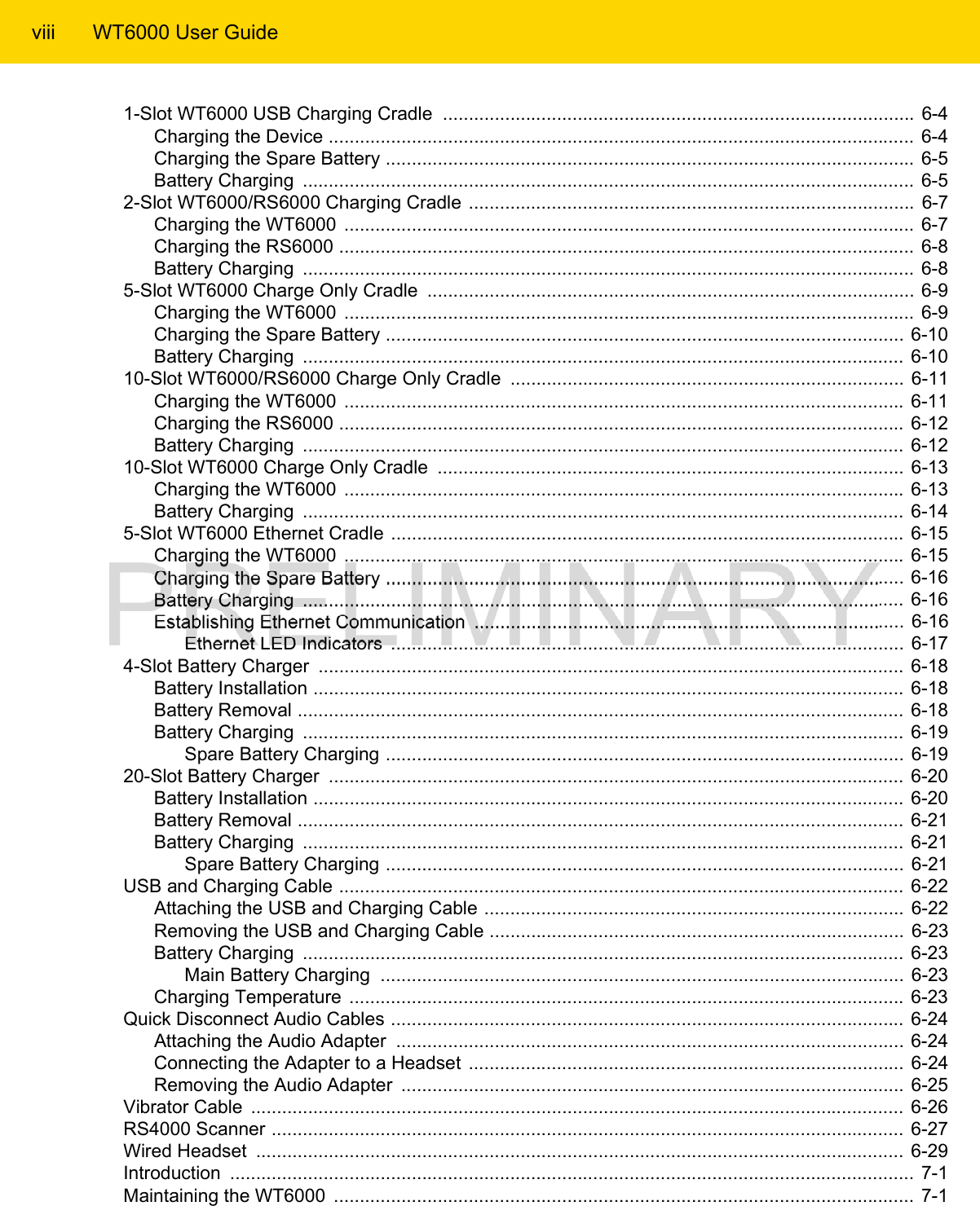 viii WT6000 User Guide1-Slot WT6000 USB Charging Cradle  ........................................................................................... 6-4Charging the Device .................................................................................................................  6-4Charging the Spare Battery ...................................................................................................... 6-5Battery Charging  ......................................................................................................................  6-52-Slot WT6000/RS6000 Charging Cradle ...................................................................................... 6-7Charging the WT6000  .............................................................................................................. 6-7Charging the RS6000 ...............................................................................................................  6-8Battery Charging  ......................................................................................................................  6-85-Slot WT6000 Charge Only Cradle  .............................................................................................. 6-9Charging the WT6000  .............................................................................................................. 6-9Charging the Spare Battery .................................................................................................... 6-10Battery Charging  ....................................................................................................................  6-1010-Slot WT6000/RS6000 Charge Only Cradle  ............................................................................ 6-11Charging the WT6000  ............................................................................................................ 6-11Charging the RS6000 ............................................................................................................. 6-12Battery Charging  ....................................................................................................................  6-1210-Slot WT6000 Charge Only Cradle  ..........................................................................................  6-13Charging the WT6000  ............................................................................................................ 6-13Battery Charging  ....................................................................................................................  6-145-Slot WT6000 Ethernet Cradle ................................................................................................... 6-15Charging the WT6000  ............................................................................................................ 6-15Charging the Spare Battery .................................................................................................... 6-16Battery Charging  ....................................................................................................................  6-16Establishing Ethernet Communication  ................................................................................... 6-16Ethernet LED Indicators  ................................................................................................... 6-174-Slot Battery Charger  ................................................................................................................. 6-18Battery Installation ..................................................................................................................  6-18Battery Removal .....................................................................................................................  6-18Battery Charging  ....................................................................................................................  6-19Spare Battery Charging .................................................................................................... 6-1920-Slot Battery Charger  ............................................................................................................... 6-20Battery Installation ..................................................................................................................  6-20Battery Removal .....................................................................................................................  6-21Battery Charging  .................................................................................................................... 6-21Spare Battery Charging .................................................................................................... 6-21USB and Charging Cable .............................................................................................................  6-22Attaching the USB and Charging Cable ................................................................................. 6-22Removing the USB and Charging Cable ................................................................................ 6-23Battery Charging  .................................................................................................................... 6-23Main Battery Charging  ..................................................................................................... 6-23Charging Temperature  ........................................................................................................... 6-23Quick Disconnect Audio Cables ................................................................................................... 6-24Attaching the Audio Adapter  .................................................................................................. 6-24Connecting the Adapter to a Headset  .................................................................................... 6-24Removing the Audio Adapter  ................................................................................................. 6-25Vibrator Cable  .............................................................................................................................. 6-26RS4000 Scanner .......................................................................................................................... 6-27Wired Headset  ............................................................................................................................. 6-29Introduction  .................................................................................................................................... 7-1Maintaining the WT6000  ................................................................................................................ 7-1