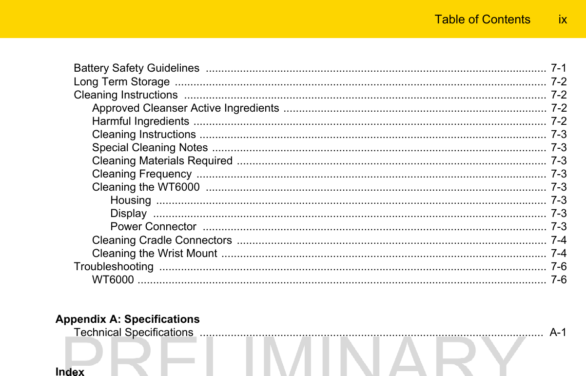 Table of Contents ixBattery Safety Guidelines  .............................................................................................................. 7-1Long Term Storage  ........................................................................................................................  7-2Cleaning Instructions  ..................................................................................................................... 7-2Approved Cleanser Active Ingredients ..................................................................................... 7-2Harmful Ingredients .................................................................................................................. 7-2Cleaning Instructions ................................................................................................................  7-3Special Cleaning Notes ............................................................................................................ 7-3Cleaning Materials Required .................................................................................................... 7-3Cleaning Frequency  .................................................................................................................  7-3Cleaning the WT6000  .............................................................................................................. 7-3Housing  .............................................................................................................................. 7-3Display  ...............................................................................................................................  7-3Power Connector  ............................................................................................................... 7-3Cleaning Cradle Connectors  .................................................................................................... 7-4Cleaning the Wrist Mount ......................................................................................................... 7-4Troubleshooting  ............................................................................................................................. 7-6WT6000 .................................................................................................................................... 7-6Appendix A: SpecificationsTechnical Specifications  ...............................................................................................................  A-1Index