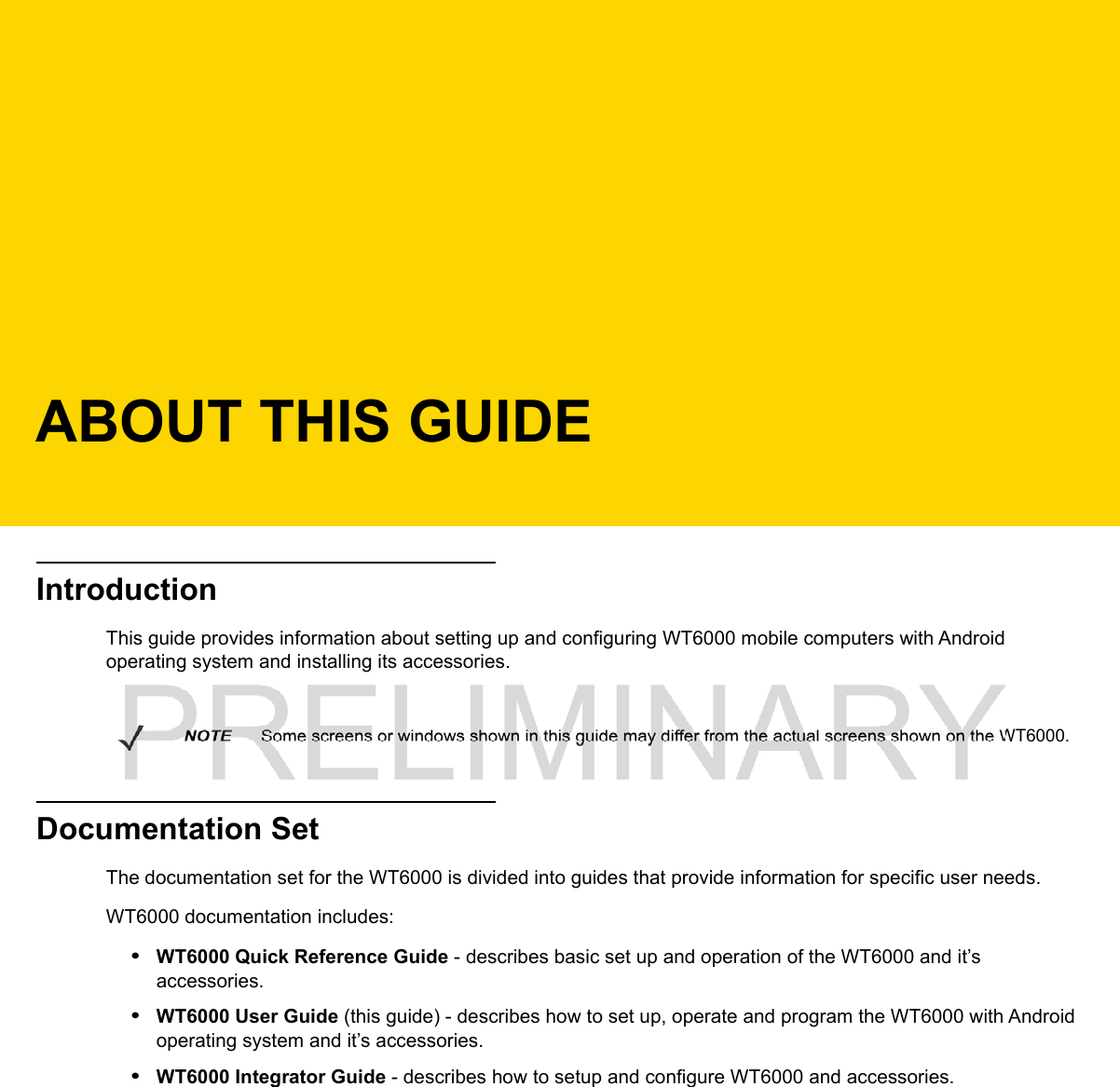 ABOUT THIS GUIDEIntroductionThis guide provides information about setting up and configuring WT6000 mobile computers with Android operating system and installing its accessories.Documentation SetThe documentation set for the WT6000 is divided into guides that provide information for specific user needs.WT6000 documentation includes:•WT6000 Quick Reference Guide - describes basic set up and operation of the WT6000 and it’s accessories. •WT6000 User Guide (this guide) - describes how to set up, operate and program the WT6000 with Android operating system and it’s accessories.•WT6000 Integrator Guide - describes how to setup and configure WT6000 and accessories.NOTE     Some screens or windows shown in this guide may differ from the actual screens shown on the WT6000.