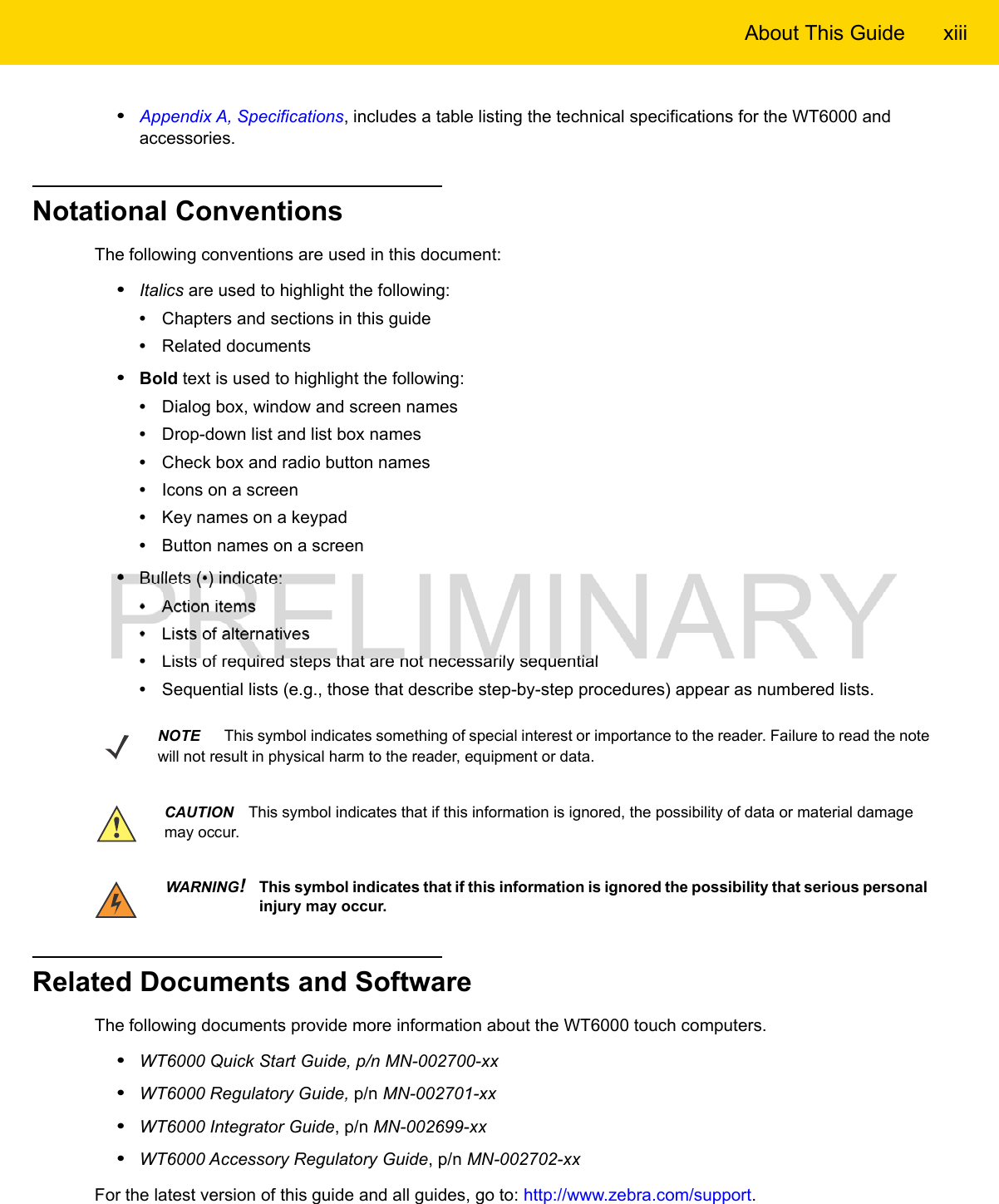 About This Guide xiii•Appendix A, Specifications, includes a table listing the technical specifications for the WT6000 and accessories.Notational ConventionsThe following conventions are used in this document:•Italics are used to highlight the following:•Chapters and sections in this guide•Related documents•Bold text is used to highlight the following:•Dialog box, window and screen names•Drop-down list and list box names•Check box and radio button names•Icons on a screen•Key names on a keypad•Button names on a screen•Bullets (•) indicate:•Action items•Lists of alternatives•Lists of required steps that are not necessarily sequential•Sequential lists (e.g., those that describe step-by-step procedures) appear as numbered lists.Related Documents and SoftwareThe following documents provide more information about the WT6000 touch computers.•WT6000 Quick Start Guide, p/n MN-002700-xx•WT6000 Regulatory Guide, p/n MN-002701-xx•WT6000 Integrator Guide, p/n MN-002699-xx•WT6000 Accessory Regulatory Guide, p/n MN-002702-xxFor the latest version of this guide and all guides, go to: http://www.zebra.com/support.NOTE     This symbol indicates something of special interest or importance to the reader. Failure to read the note will not result in physical harm to the reader, equipment or data.CAUTION This symbol indicates that if this information is ignored, the possibility of data or material damage may occur.WARNING!This symbol indicates that if this information is ignored the possibility that serious personal injury may occur.