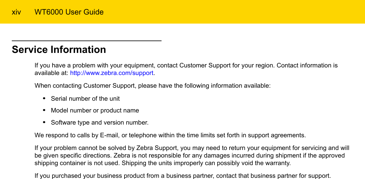 xiv WT6000 User GuideService InformationIf you have a problem with your equipment, contact Customer Support for your region. Contact information is available at: http://www.zebra.com/support.When contacting Customer Support, please have the following information available:•Serial number of the unit•Model number or product name•Software type and version number.We respond to calls by E-mail, or telephone within the time limits set forth in support agreements.If your problem cannot be solved by Zebra Support, you may need to return your equipment for servicing and will be given specific directions. Zebra is not responsible for any damages incurred during shipment if the approved shipping container is not used. Shipping the units improperly can possibly void the warranty.If you purchased your business product from a business partner, contact that business partner for support.