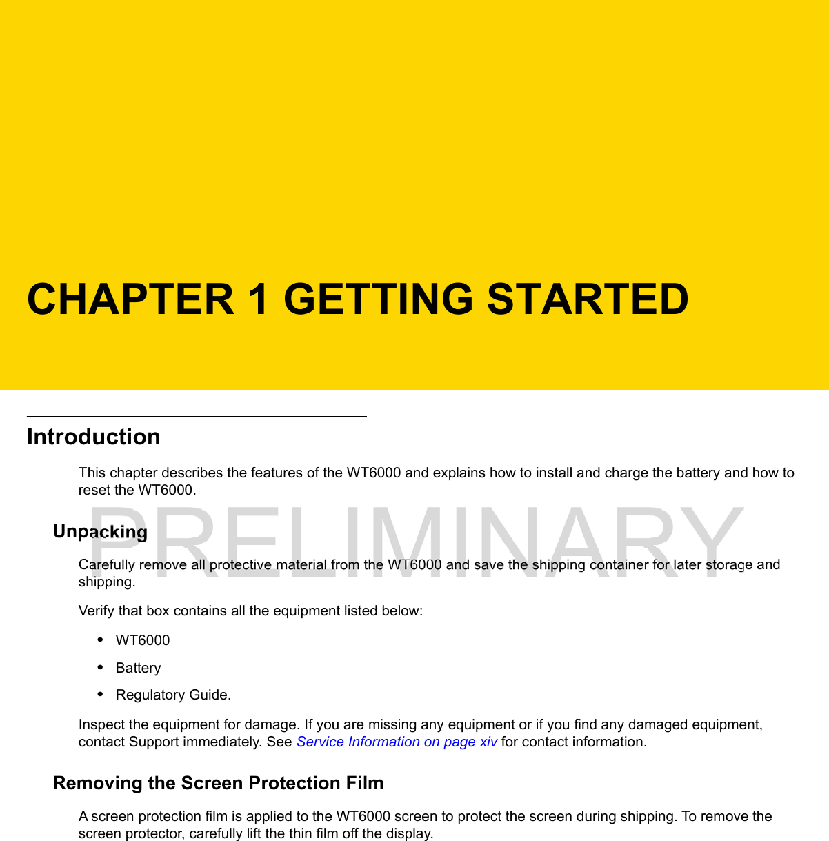 CHAPTER 1 GETTING STARTEDIntroductionThis chapter describes the features of the WT6000 and explains how to install and charge the battery and how to reset the WT6000.UnpackingCarefully remove all protective material from the WT6000 and save the shipping container for later storage and shipping.Verify that box contains all the equipment listed below:•WT6000•Battery•Regulatory Guide.Inspect the equipment for damage. If you are missing any equipment or if you find any damaged equipment, contact Support immediately. See Service Information on page xiv for contact information.Removing the Screen Protection FilmA screen protection film is applied to the WT6000 screen to protect the screen during shipping. To remove the screen protector, carefully lift the thin film off the display.