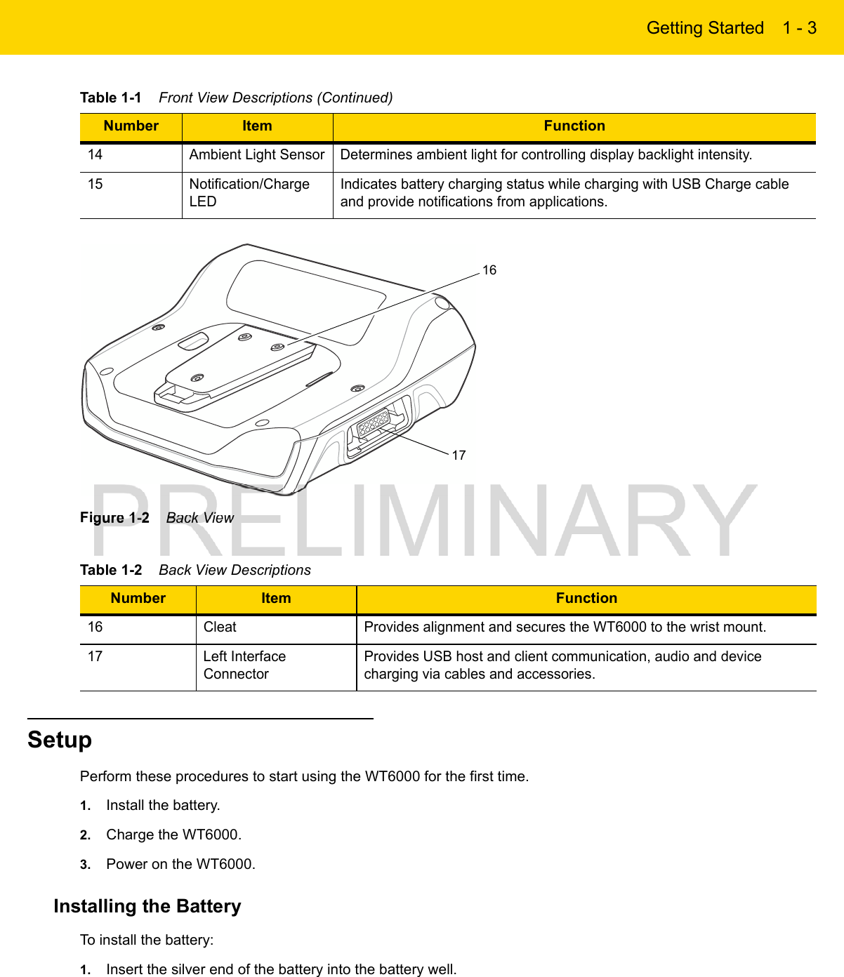 Getting Started 1 - 3Figure 1-2    Back ViewSetupPerform these procedures to start using the WT6000 for the first time.1. Install the battery.2. Charge the WT6000.3. Power on the WT6000.Installing the BatteryTo install the battery:1. Insert the silver end of the battery into the battery well.14 Ambient Light Sensor Determines ambient light for controlling display backlight intensity.15 Notification/Charge LEDIndicates battery charging status while charging with USB Charge cable and provide notifications from applications.Table 1-2    Back View DescriptionsNumber Item Function16 Cleat Provides alignment and secures the WT6000 to the wrist mount.17 Left Interface ConnectorProvides USB host and client communication, audio and device charging via cables and accessories.Table 1-1    Front View Descriptions (Continued)Number Item Function1716