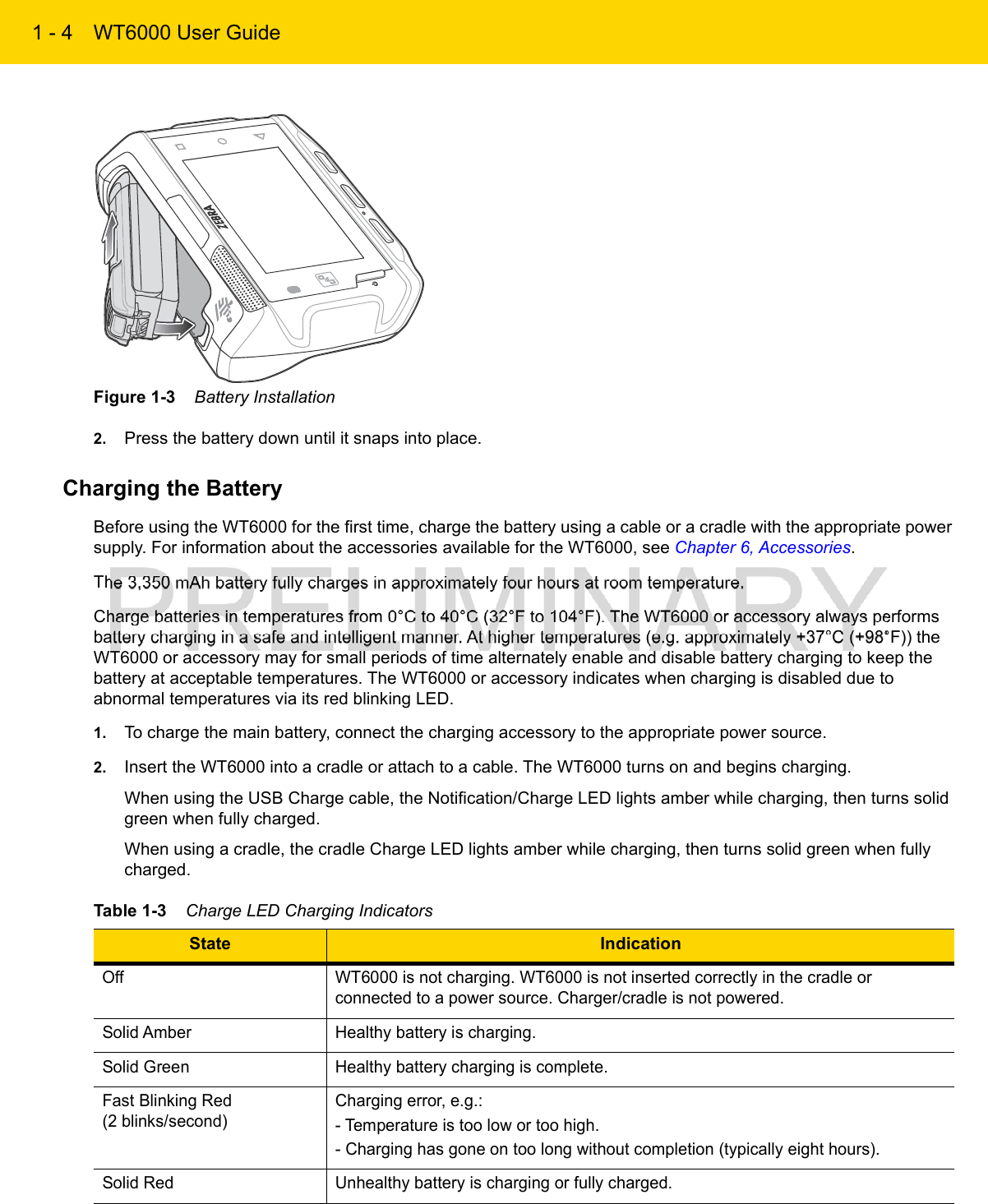 1 - 4 WT6000 User GuideFigure 1-3    Battery Installation2. Press the battery down until it snaps into place.Charging the BatteryBefore using the WT6000 for the first time, charge the battery using a cable or a cradle with the appropriate power supply. For information about the accessories available for the WT6000, see Chapter 6, Accessories.The 3,350 mAh battery fully charges in approximately four hours at room temperature.Charge batteries in temperatures from 0°C to 40°C (32°F to 104°F). The WT6000 or accessory always performs battery charging in a safe and intelligent manner. At higher temperatures (e.g. approximately +37°C (+98°F)) the WT6000 or accessory may for small periods of time alternately enable and disable battery charging to keep the battery at acceptable temperatures. The WT6000 or accessory indicates when charging is disabled due to abnormal temperatures via its red blinking LED.1. To charge the main battery, connect the charging accessory to the appropriate power source.2. Insert the WT6000 into a cradle or attach to a cable. The WT6000 turns on and begins charging.When using the USB Charge cable, the Notification/Charge LED lights amber while charging, then turns solid green when fully charged.When using a cradle, the cradle Charge LED lights amber while charging, then turns solid green when fully charged.Table 1-3    Charge LED Charging IndicatorsState IndicationOff WT6000 is not charging. WT6000 is not inserted correctly in the cradle or connected to a power source. Charger/cradle is not powered.Solid Amber Healthy battery is charging.Solid Green Healthy battery charging is complete.Fast Blinking Red(2 blinks/second)Charging error, e.g.:- Temperature is too low or too high.- Charging has gone on too long without completion (typically eight hours).Solid Red Unhealthy battery is charging or fully charged.