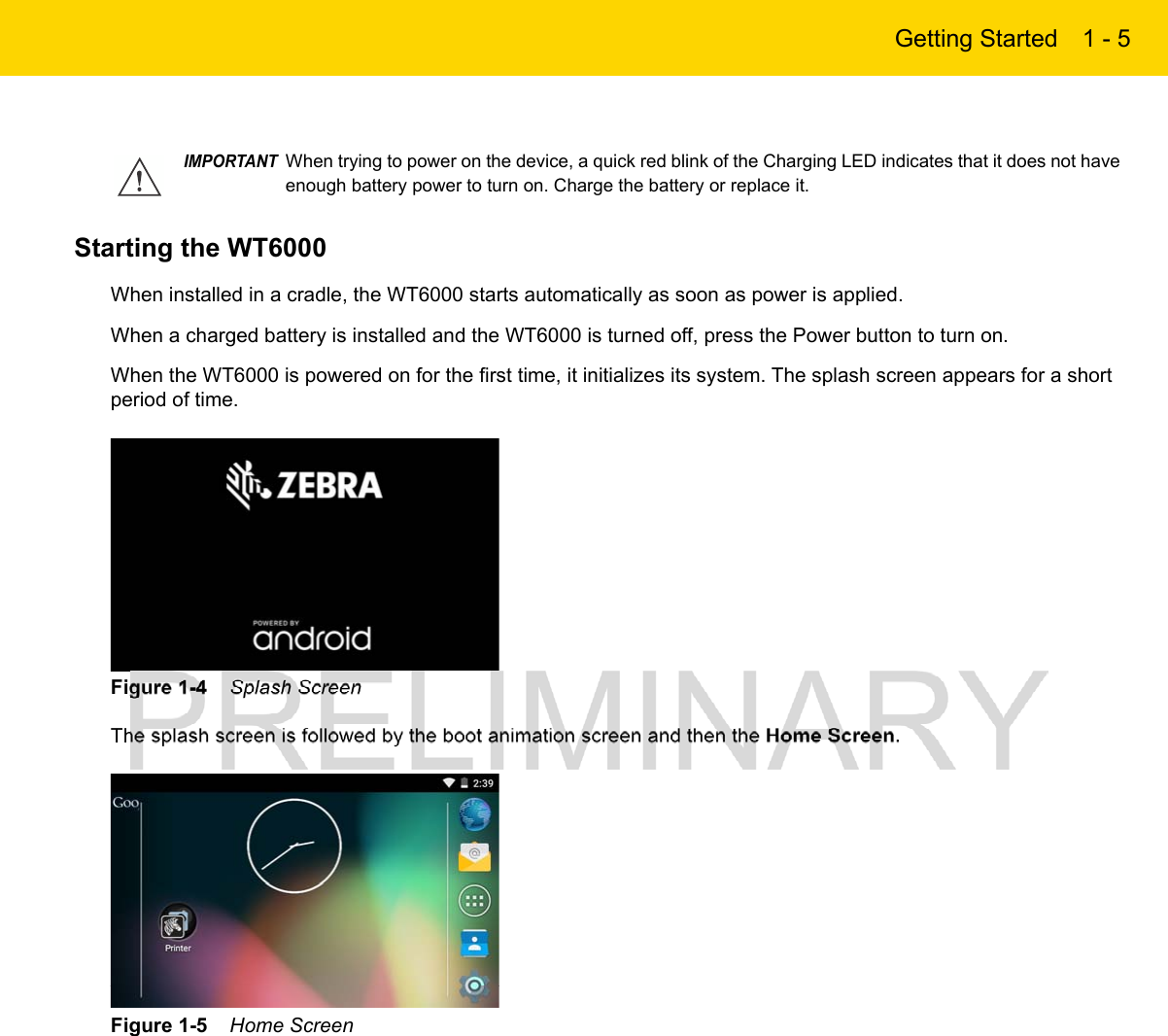Getting Started 1 - 5Starting the WT6000 When installed in a cradle, the WT6000 starts automatically as soon as power is applied.When a charged battery is installed and the WT6000 is turned off, press the Power button to turn on.When the WT6000 is powered on for the first time, it initializes its system. The splash screen appears for a short period of time.Figure 1-4    Splash ScreenThe splash screen is followed by the boot animation screen and then the Home Screen.Figure 1-5    Home ScreenIMPORTANTWhen trying to power on the device, a quick red blink of the Charging LED indicates that it does not have enough battery power to turn on. Charge the battery or replace it.
