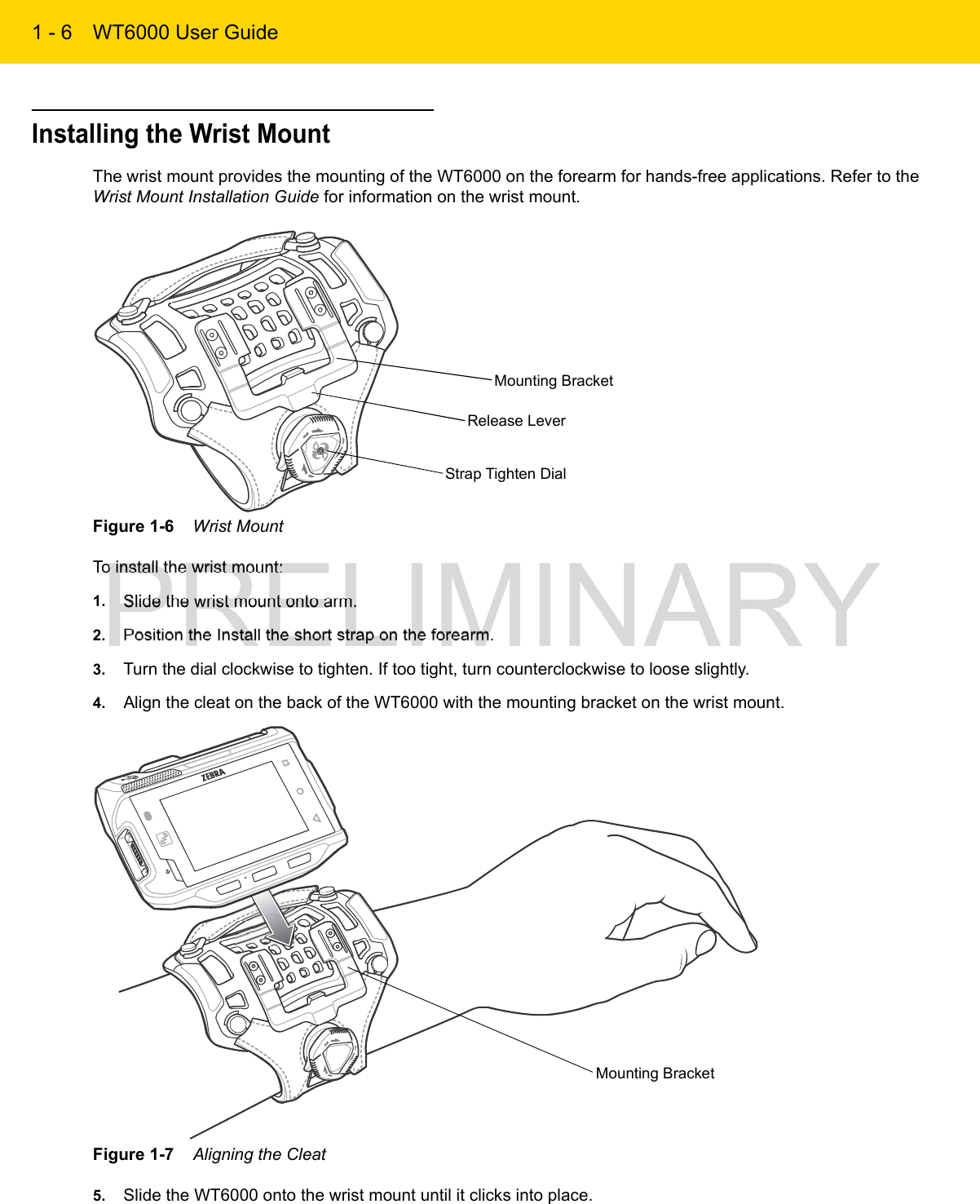 1 - 6 WT6000 User GuideInstalling the Wrist MountThe wrist mount provides the mounting of the WT6000 on the forearm for hands-free applications. Refer to the Wrist Mount Installation Guide for information on the wrist mount.Figure 1-6    Wrist MountTo install the wrist mount:1. Slide the wrist mount onto arm.2. Position the Install the short strap on the forearm.3. Turn the dial clockwise to tighten. If too tight, turn counterclockwise to loose slightly.4. Align the cleat on the back of the WT6000 with the mounting bracket on the wrist mount.Figure 1-7    Aligning the Cleat5. Slide the WT6000 onto the wrist mount until it clicks into place.Mounting BracketRelease LeverStrap Tighten DialMounting Bracket