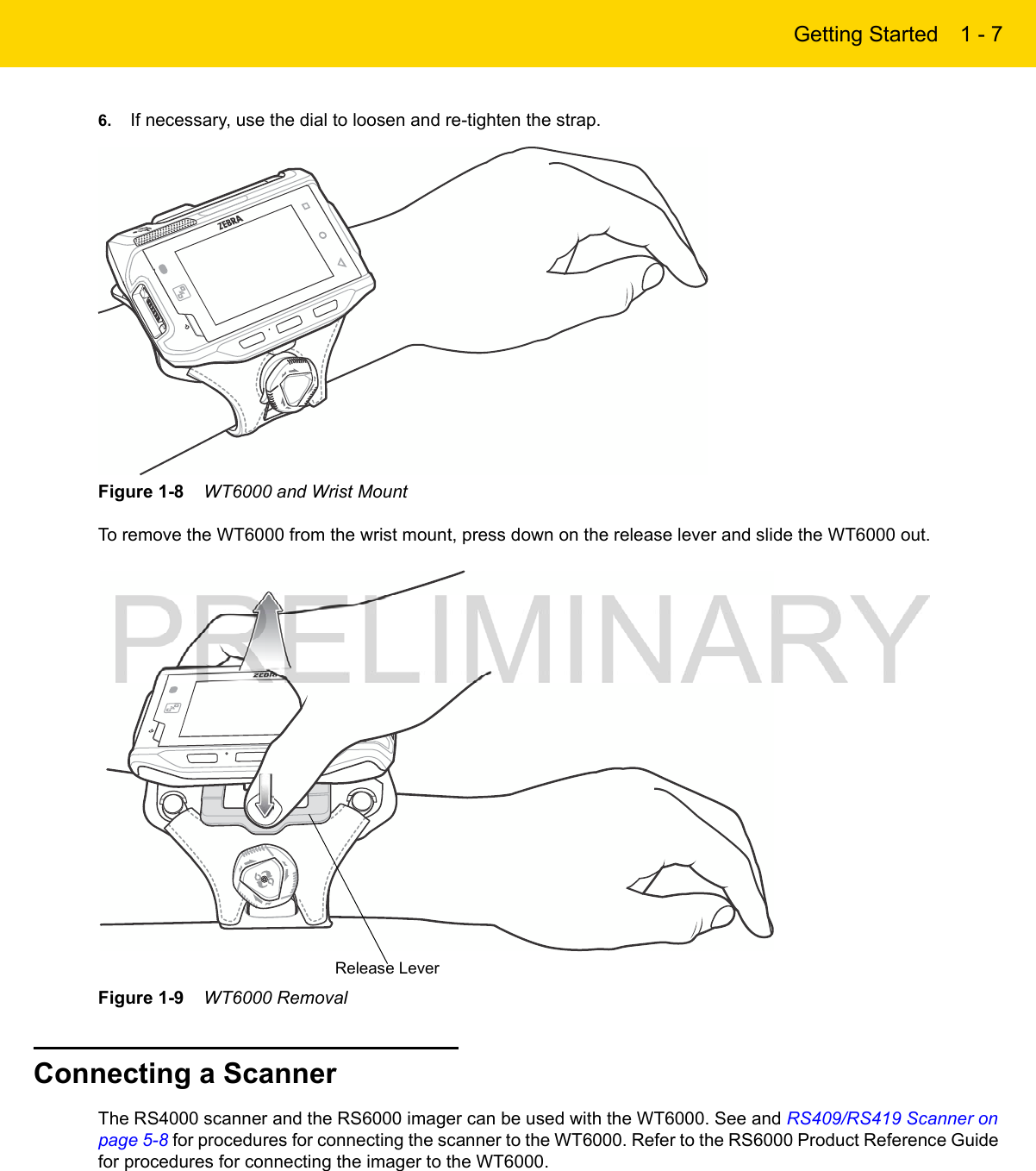 Getting Started 1 - 76. If necessary, use the dial to loosen and re-tighten the strap.Figure 1-8    WT6000 and Wrist MountTo remove the WT6000 from the wrist mount, press down on the release lever and slide the WT6000 out.Figure 1-9    WT6000 RemovalConnecting a ScannerThe RS4000 scanner and the RS6000 imager can be used with the WT6000. See and RS409/RS419 Scanner on page 5-8 for procedures for connecting the scanner to the WT6000. Refer to the RS6000 Product Reference Guide for procedures for connecting the imager to the WT6000.Release Lever