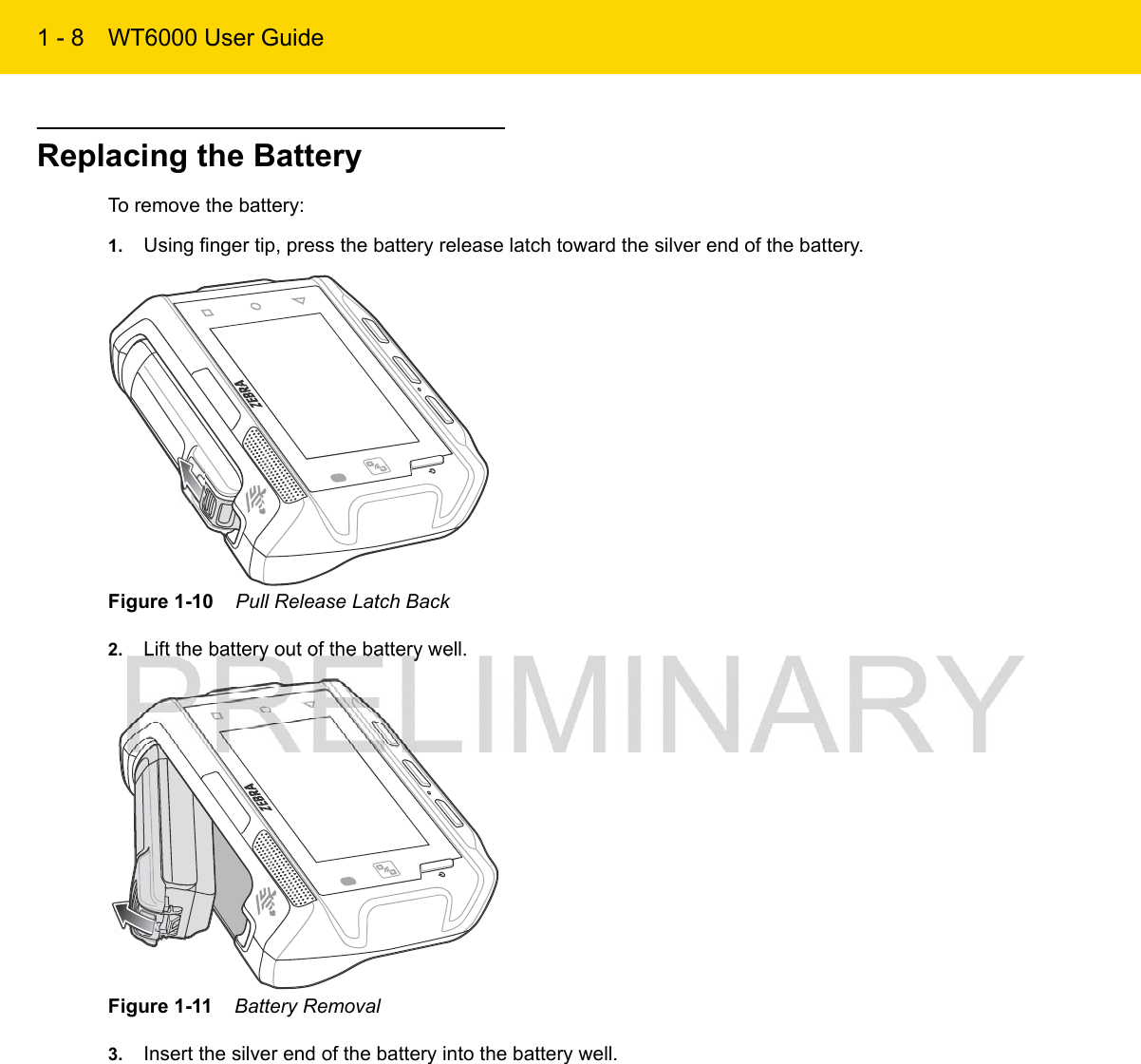 1 - 8 WT6000 User GuideReplacing the BatteryTo remove the battery:1. Using finger tip, press the battery release latch toward the silver end of the battery.Figure 1-10    Pull Release Latch Back2. Lift the battery out of the battery well.Figure 1-11    Battery Removal3. Insert the silver end of the battery into the battery well.