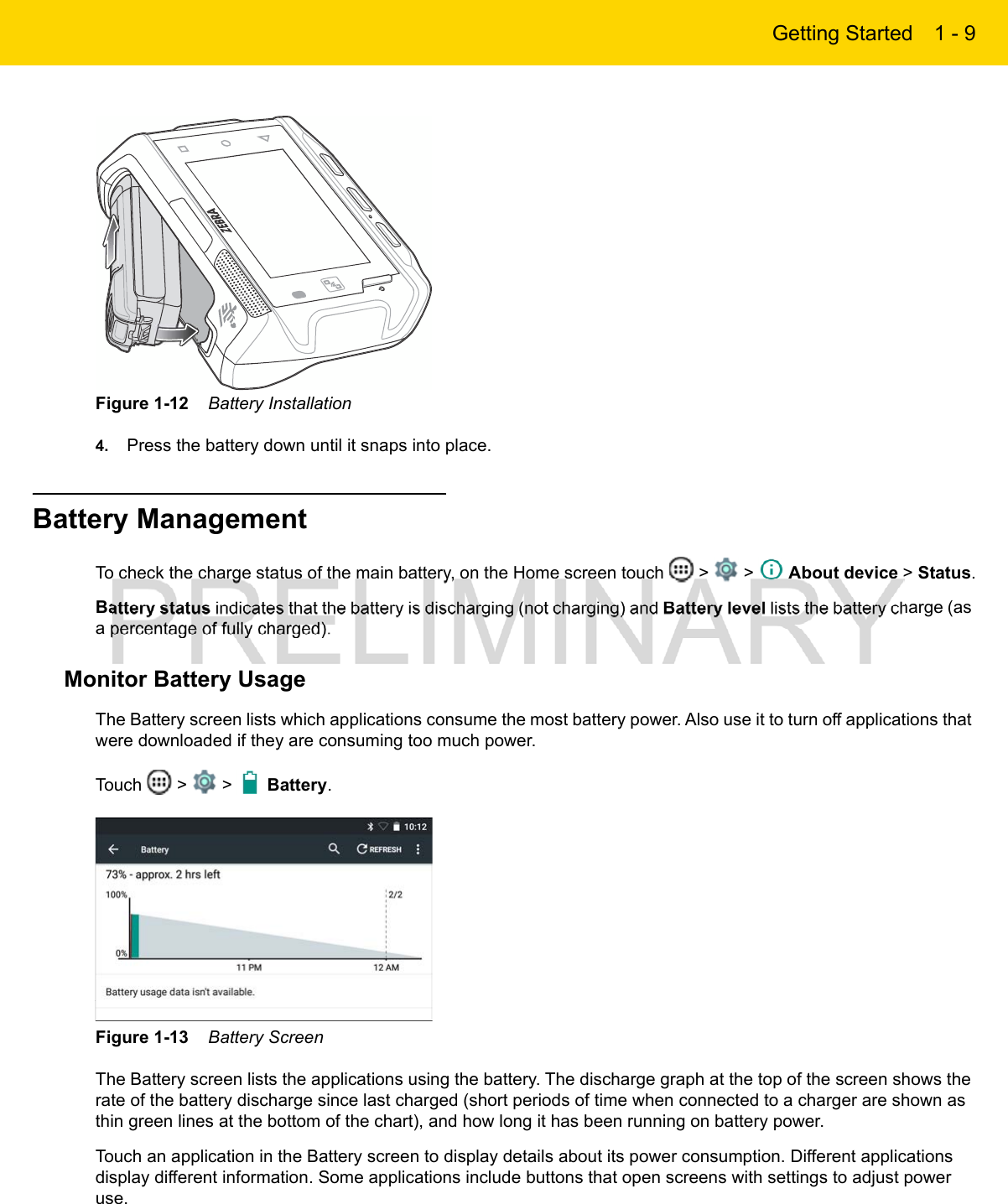 Getting Started 1 - 9Figure 1-12    Battery Installation4. Press the battery down until it snaps into place.Battery ManagementTo check the charge status of the main battery, on the Home screen touch   &gt;   &gt;   About device &gt; Status.Battery status indicates that the battery is discharging (not charging) and Battery level lists the battery charge (as a percentage of fully charged).Monitor Battery UsageThe Battery screen lists which applications consume the most battery power. Also use it to turn off applications that were downloaded if they are consuming too much power.Touch   &gt;   &gt;   Battery.Figure 1-13    Battery ScreenThe Battery screen lists the applications using the battery. The discharge graph at the top of the screen shows the rate of the battery discharge since last charged (short periods of time when connected to a charger are shown as thin green lines at the bottom of the chart), and how long it has been running on battery power.Touch an application in the Battery screen to display details about its power consumption. Different applications display different information. Some applications include buttons that open screens with settings to adjust power use.