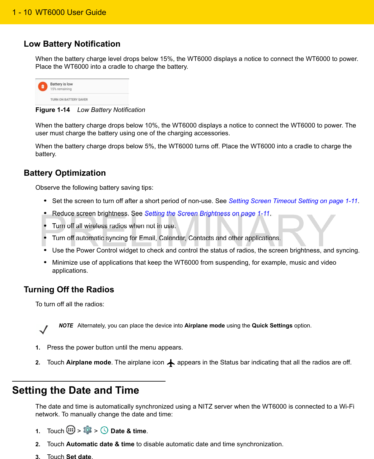 1 - 10 WT6000 User GuideLow Battery NotificationWhen the battery charge level drops below 15%, the WT6000 displays a notice to connect the WT6000 to power. Place the WT6000 into a cradle to charge the battery.Figure 1-14    Low Battery NotificationWhen the battery charge drops below 10%, the WT6000 displays a notice to connect the WT6000 to power. The user must charge the battery using one of the charging accessories.When the battery charge drops below 5%, the WT6000 turns off. Place the WT6000 into a cradle to charge the battery.Battery OptimizationObserve the following battery saving tips:•Set the screen to turn off after a short period of non-use. See Setting Screen Timeout Setting on page 1-11.•Reduce screen brightness. See Setting the Screen Brightness on page 1-11.•Turn off all wireless radios when not in use.•Turn off automatic syncing for Email, Calendar, Contacts and other applications.•Use the Power Control widget to check and control the status of radios, the screen brightness, and syncing.•Minimize use of applications that keep the WT6000 from suspending, for example, music and video applications.Turning Off the RadiosTo turn off all the radios:1. Press the power button until the menu appears.2. Touch Airplane mode. The airplane icon   appears in the Status bar indicating that all the radios are off.Setting the Date and TimeThe date and time is automatically synchronized using a NITZ server when the WT6000 is connected to a Wi-Fi network. To manually change the date and time:1. Touch   &gt;   &gt;   Date &amp; time.2. Touch Automatic date &amp; time to disable automatic date and time synchronization.3. Touch Set date.NOTEAlternately, you can place the device into Airplane mode using the Quick Settings option.