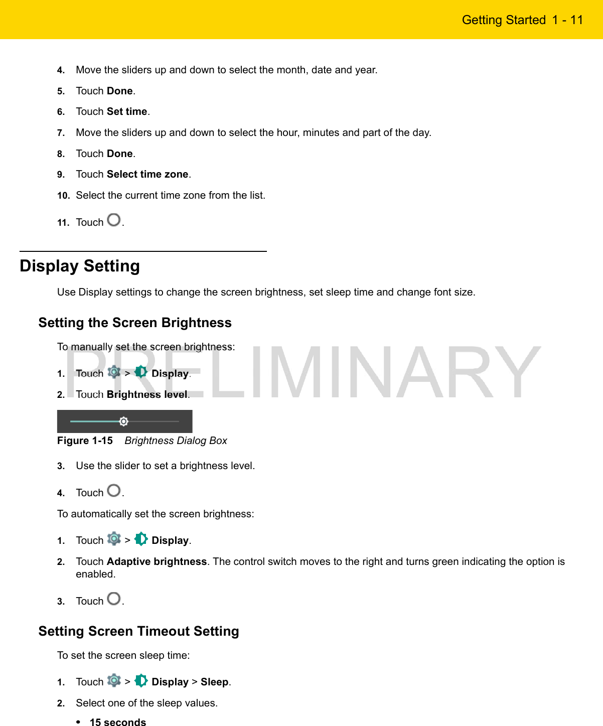 Getting Started 1 - 114. Move the sliders up and down to select the month, date and year.5. Touch Done.6. Touch Set time.7. Move the sliders up and down to select the hour, minutes and part of the day.8. Touch Done.9. Touch Select time zone.10. Select the current time zone from the list.11. Touch  .Display SettingUse Display settings to change the screen brightness, set sleep time and change font size.Setting the Screen BrightnessTo manually set the screen brightness:1. Touch   &gt;   Display.2. Touch Brightness level.Figure 1-15    Brightness Dialog Box3. Use the slider to set a brightness level.4. Touch  .To automatically set the screen brightness:1. Touch   &gt;   Display.2. Touch Adaptive brightness. The control switch moves to the right and turns green indicating the option is enabled.3. Touch  .Setting Screen Timeout SettingTo set the screen sleep time:1. Touch   &gt;   Display &gt; Sleep.2. Select one of the sleep values.•15 seconds