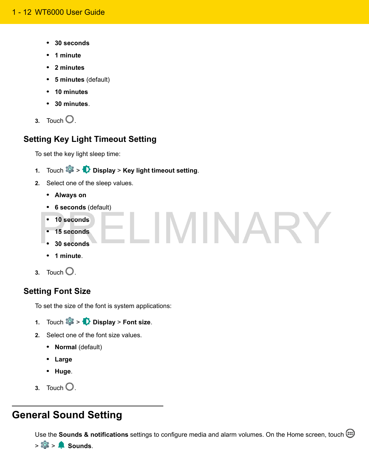 1 - 12 WT6000 User Guide•30 seconds•1 minute•2 minutes•5 minutes (default)•10 minutes•30 minutes.3. Touch  .Setting Key Light Timeout SettingTo set the key light sleep time:1. Touch   &gt;   Display &gt; Key light timeout setting.2. Select one of the sleep values.•Always on•6 seconds (default)•10 seconds•15 seconds•30 seconds•1 minute.3. Touch  .Setting Font SizeTo set the size of the font is system applications:1. Touch   &gt;   Display &gt; Font size.2. Select one of the font size values.•Normal (default)•Large•Huge.3. Touch  .General Sound SettingUse the Sounds &amp; notifications settings to configure media and alarm volumes. On the Home screen, touch   &gt;   &gt;   Sounds.