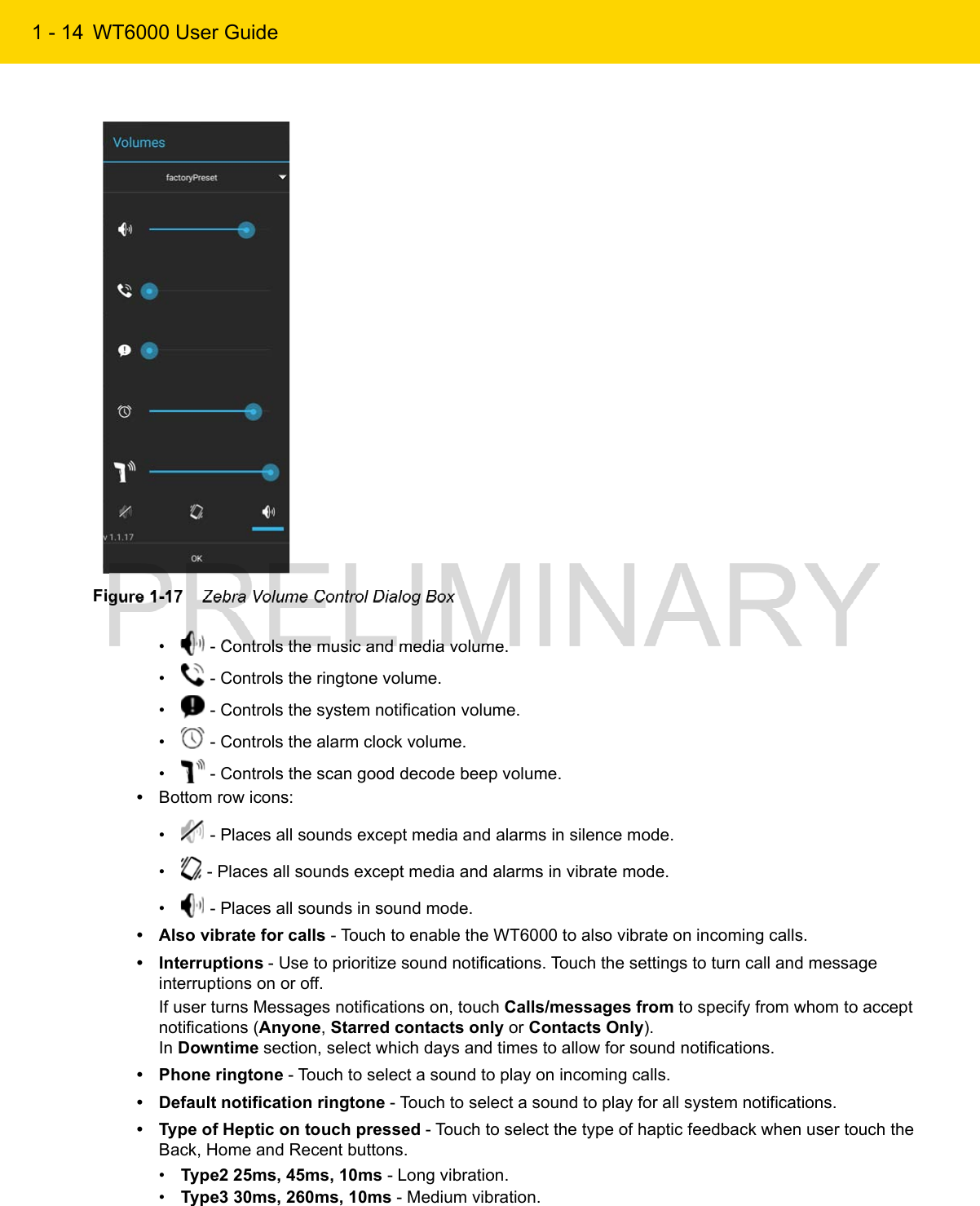 1 - 14 WT6000 User GuideFigure 1-17    Zebra Volume Control Dialog Box•  - Controls the music and media volume.•  - Controls the ringtone volume.•  - Controls the system notification volume.•  - Controls the alarm clock volume.•  - Controls the scan good decode beep volume.•Bottom row icons:•  - Places all sounds except media and alarms in silence mode.•  - Places all sounds except media and alarms in vibrate mode.•  - Places all sounds in sound mode.• Also vibrate for calls - Touch to enable the WT6000 to also vibrate on incoming calls.• Interruptions - Use to prioritize sound notifications. Touch the settings to turn call and message interruptions on or off.If user turns Messages notifications on, touch Calls/messages from to specify from whom to accept notifications (Anyone, Starred contacts only or Contacts Only).In Downtime section, select which days and times to allow for sound notifications.• Phone ringtone - Touch to select a sound to play on incoming calls.• Default notification ringtone - Touch to select a sound to play for all system notifications.• Type of Heptic on touch pressed - Touch to select the type of haptic feedback when user touch the Back, Home and Recent buttons.•Type2 25ms, 45ms, 10ms - Long vibration.•Type3 30ms, 260ms, 10ms - Medium vibration.