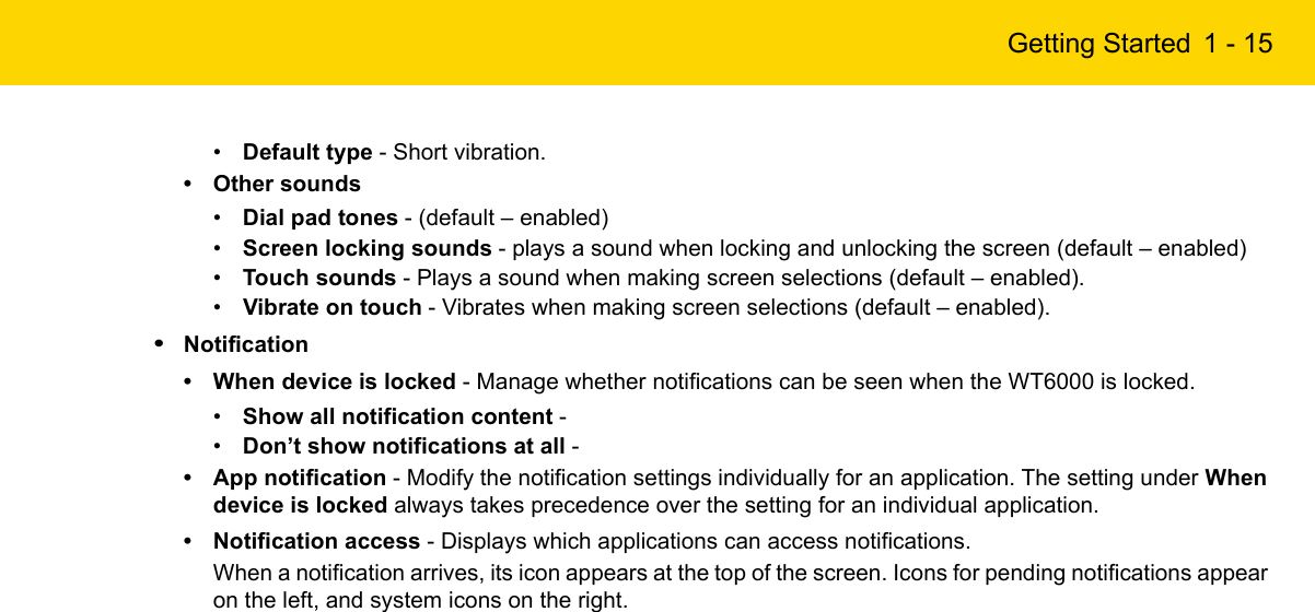 Getting Started 1 - 15•Default type - Short vibration.• Other sounds•Dial pad tones - (default – enabled)•Screen locking sounds - plays a sound when locking and unlocking the screen (default – enabled)•Touch sounds - Plays a sound when making screen selections (default – enabled).•Vibrate on touch - Vibrates when making screen selections (default – enabled).•Notification• When device is locked - Manage whether notifications can be seen when the WT6000 is locked.•Show all notification content - •Don’t show notifications at all - • App notification - Modify the notification settings individually for an application. The setting under When device is locked always takes precedence over the setting for an individual application.• Notification access - Displays which applications can access notifications.When a notification arrives, its icon appears at the top of the screen. Icons for pending notifications appear on the left, and system icons on the right.