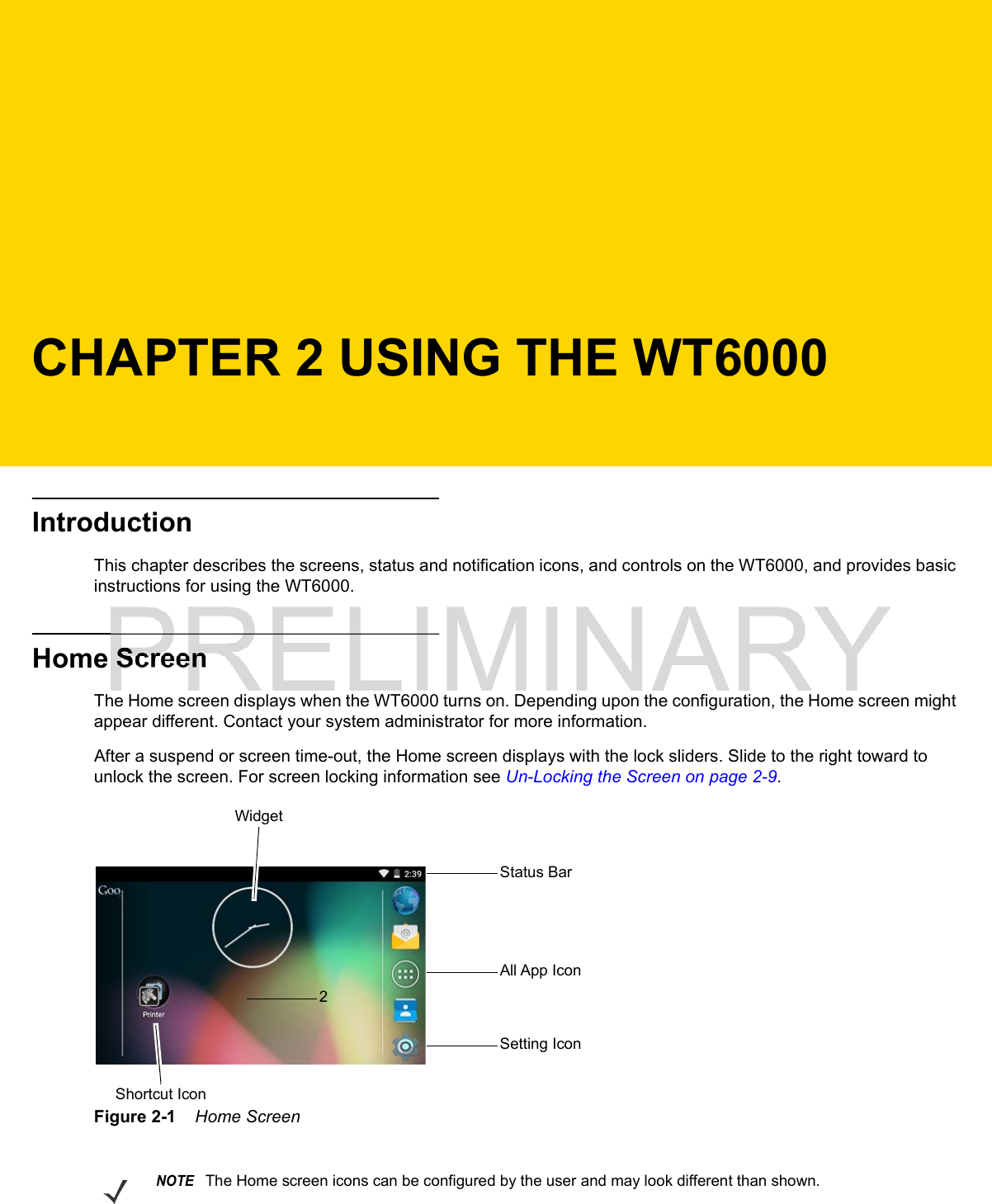 CHAPTER 2 USING THE WT6000IntroductionThis chapter describes the screens, status and notification icons, and controls on the WT6000, and provides basic instructions for using the WT6000.Home ScreenThe Home screen displays when the WT6000 turns on. Depending upon the configuration, the Home screen might appear different. Contact your system administrator for more information.After a suspend or screen time-out, the Home screen displays with the lock sliders. Slide to the right toward to unlock the screen. For screen locking information see Un-Locking the Screen on page 2-9.Figure 2-1    Home ScreenStatus Bar2WidgetAll App IconSetting IconShortcut IconNOTEThe Home screen icons can be configured by the user and may look different than shown.