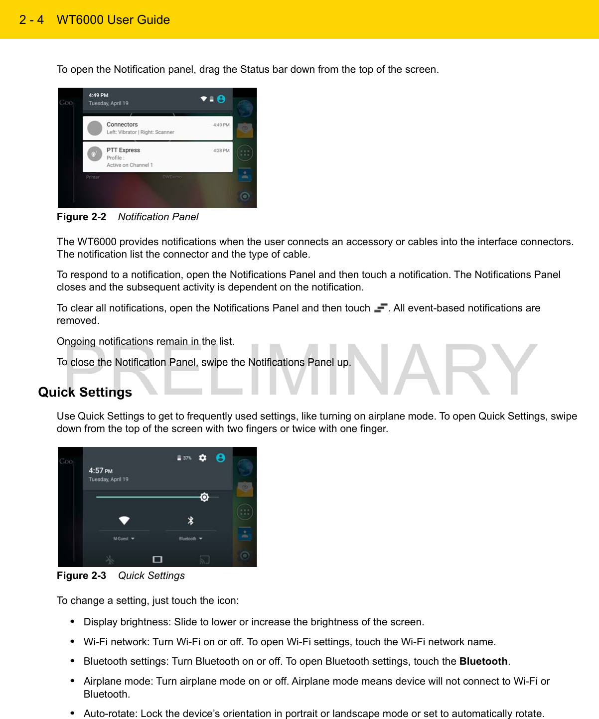 2 - 4 WT6000 User GuideTo open the Notification panel, drag the Status bar down from the top of the screen.Figure 2-2    Notification PanelThe WT6000 provides notifications when the user connects an accessory or cables into the interface connectors. The notification list the connector and the type of cable.To respond to a notification, open the Notifications Panel and then touch a notification. The Notifications Panel closes and the subsequent activity is dependent on the notification.To clear all notifications, open the Notifications Panel and then touch  . All event-based notifications are removed.Ongoing notifications remain in the list.To close the Notification Panel, swipe the Notifications Panel up.Quick SettingsUse Quick Settings to get to frequently used settings, like turning on airplane mode. To open Quick Settings, swipe down from the top of the screen with two fingers or twice with one finger.Figure 2-3    Quick SettingsTo change a setting, just touch the icon:•Display brightness: Slide to lower or increase the brightness of the screen.•Wi-Fi network: Turn Wi-Fi on or off. To open Wi-Fi settings, touch the Wi-Fi network name.•Bluetooth settings: Turn Bluetooth on or off. To open Bluetooth settings, touch the Bluetooth.•Airplane mode: Turn airplane mode on or off. Airplane mode means device will not connect to Wi-Fi or Bluetooth.•Auto-rotate: Lock the device’s orientation in portrait or landscape mode or set to automatically rotate.