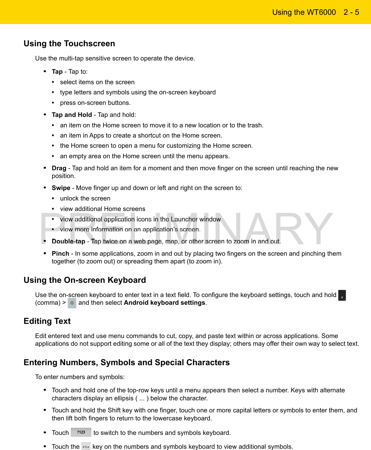 Using the WT6000 2 - 5Using the TouchscreenUse the multi-tap sensitive screen to operate the device.•Tap - Tap to:•select items on the screen•type letters and symbols using the on-screen keyboard•press on-screen buttons.•Tap and Hold - Tap and hold:•an item on the Home screen to move it to a new location or to the trash.•an item in Apps to create a shortcut on the Home screen.•the Home screen to open a menu for customizing the Home screen.•an empty area on the Home screen until the menu appears.•Drag - Tap and hold an item for a moment and then move finger on the screen until reaching the new position.•Swipe - Move finger up and down or left and right on the screen to:•unlock the screen•view additional Home screens•view additional application icons in the Launcher window•view more information on an application’s screen.•Double-tap - Tap twice on a web page, map, or other screen to zoom in and out.•Pinch - In some applications, zoom in and out by placing two fingers on the screen and pinching them together (to zoom out) or spreading them apart (to zoom in).Using the On-screen KeyboardUse the on-screen keyboard to enter text in a text field. To configure the keyboard settings, touch and hold   (comma) &gt;   and then select Android keyboard settings.Editing TextEdit entered text and use menu commands to cut, copy, and paste text within or across applications. Some applications do not support editing some or all of the text they display; others may offer their own way to select text.Entering Numbers, Symbols and Special CharactersTo enter numbers and symbols:•Touch and hold one of the top-row keys until a menu appears then select a number. Keys with alternate characters display an ellipsis ( ... ) below the character.•Touch and hold the Shift key with one finger, touch one or more capital letters or symbols to enter them, and then lift both fingers to return to the lowercase keyboard.•Touch   to switch to the numbers and symbols keyboard.•Touch the   key on the numbers and symbols keyboard to view additional symbols.
