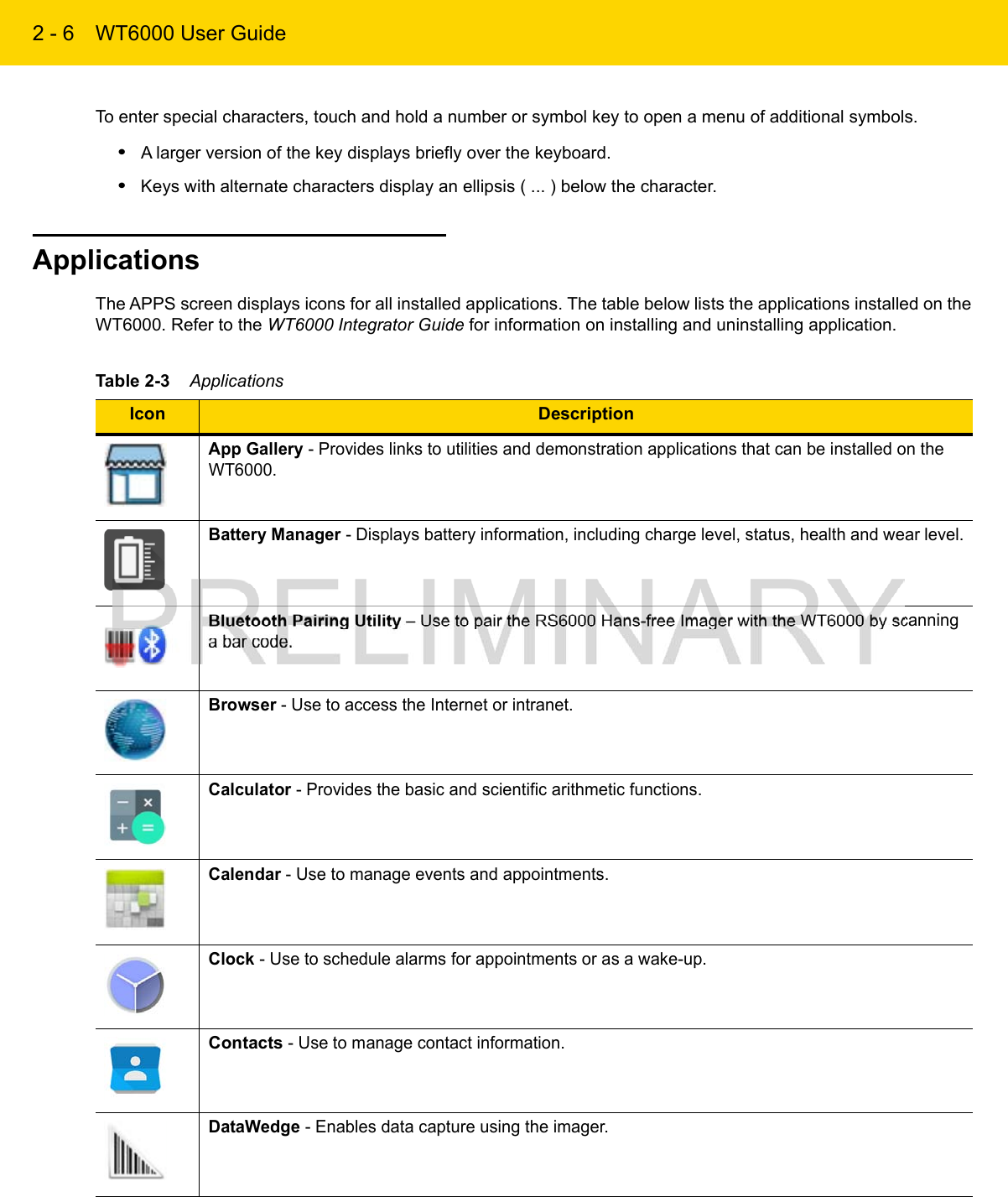 2 - 6 WT6000 User GuideTo enter special characters, touch and hold a number or symbol key to open a menu of additional symbols.•A larger version of the key displays briefly over the keyboard.•Keys with alternate characters display an ellipsis ( ... ) below the character.ApplicationsThe APPS screen displays icons for all installed applications. The table below lists the applications installed on the WT6000. Refer to the WT6000 Integrator Guide for information on installing and uninstalling application.Table 2-3    ApplicationsIcon DescriptionApp Gallery - Provides links to utilities and demonstration applications that can be installed on the WT6000.Battery Manager - Displays battery information, including charge level, status, health and wear level.Bluetooth Pairing Utility – Use to pair the RS6000 Hans-free Imager with the WT6000 by scanning a bar code.Browser - Use to access the Internet or intranet.Calculator - Provides the basic and scientific arithmetic functions.Calendar - Use to manage events and appointments.Clock - Use to schedule alarms for appointments or as a wake-up.Contacts - Use to manage contact information.DataWedge - Enables data capture using the imager.