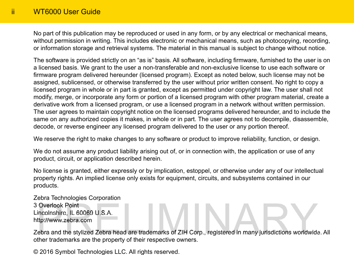 ii WT6000 User GuideNo part of this publication may be reproduced or used in any form, or by any electrical or mechanical means, without permission in writing. This includes electronic or mechanical means, such as photocopying, recording, or information storage and retrieval systems. The material in this manual is subject to change without notice.The software is provided strictly on an “as is” basis. All software, including firmware, furnished to the user is on a licensed basis. We grant to the user a non-transferable and non-exclusive license to use each software or firmware program delivered hereunder (licensed program). Except as noted below, such license may not be assigned, sublicensed, or otherwise transferred by the user without prior written consent. No right to copy a licensed program in whole or in part is granted, except as permitted under copyright law. The user shall not modify, merge, or incorporate any form or portion of a licensed program with other program material, create a derivative work from a licensed program, or use a licensed program in a network without written permission. The user agrees to maintain copyright notice on the licensed programs delivered hereunder, and to include the same on any authorized copies it makes, in whole or in part. The user agrees not to decompile, disassemble, decode, or reverse engineer any licensed program delivered to the user or any portion thereof.We reserve the right to make changes to any software or product to improve reliability, function, or design.We do not assume any product liability arising out of, or in connection with, the application or use of any product, circuit, or application described herein.No license is granted, either expressly or by implication, estoppel, or otherwise under any of our intellectual property rights. An implied license only exists for equipment, circuits, and subsystems contained in our products.Zebra Technologies Corporation3 Overlook PointLincolnshire, IL 60069 U.S.A.http://www.zebra.comZebra and the stylized Zebra head are trademarks of ZIH Corp., registered in many jurisdictions worldwide. All other trademarks are the property of their respective owners.© 2016 Symbol Technologies LLC. All rights reserved.