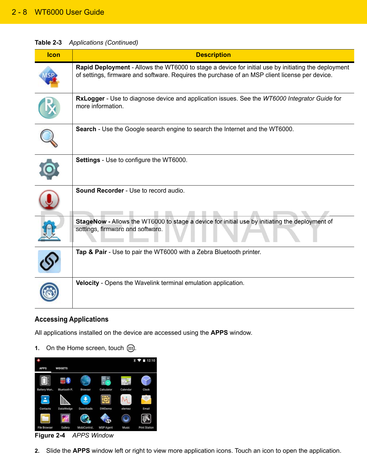 2 - 8 WT6000 User GuideAccessing ApplicationsAll applications installed on the device are accessed using the APPS window.1. On the Home screen, touch  .Figure 2-4    APPS Window2. Slide the APPS window left or right to view more application icons. Touch an icon to open the application.Rapid Deployment - Allows the WT6000 to stage a device for initial use by initiating the deployment of settings, firmware and software. Requires the purchase of an MSP client license per device.RxLogger - Use to diagnose device and application issues. See the WT6000 Integrator Guide for more information.Search - Use the Google search engine to search the Internet and the WT6000.Settings - Use to configure the WT6000.Sound Recorder - Use to record audio.StageNow - Allows the WT6000 to stage a device for initial use by initiating the deployment of settings, firmware and software.Tap &amp; Pair - Use to pair the WT6000 with a Zebra Bluetooth printer.Velocity - Opens the Wavelink terminal emulation application.Table 2-3    Applications (Continued)Icon Description