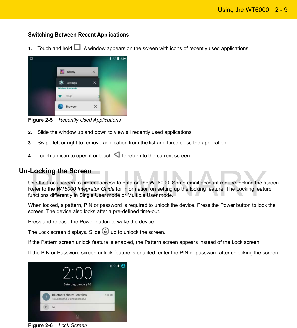 Using the WT6000 2 - 9Switching Between Recent Applications1. Touch and hold  . A window appears on the screen with icons of recently used applications.Figure 2-5    Recently Used Applications2. Slide the window up and down to view all recently used applications.3. Swipe left or right to remove application from the list and force close the application.4. Touch an icon to open it or touch   to return to the current screen.Un-Locking the ScreenUse the Lock screen to protect access to data on the WT6000. Some email account require locking the screen. Refer to the WT6000 Integrator Guide for information on setting up the locking feature. The Locking feature functions differently in Single User mode or Multiple User mode.When locked, a pattern, PIN or password is required to unlock the device. Press the Power button to lock the screen. The device also locks after a pre-defined time-out.Press and release the Power button to wake the device.The Lock screen displays. Slide   up to unlock the screen.If the Pattern screen unlock feature is enabled, the Pattern screen appears instead of the Lock screen.If the PIN or Password screen unlock feature is enabled, enter the PIN or password after unlocking the screen.Figure 2-6    Lock Screen