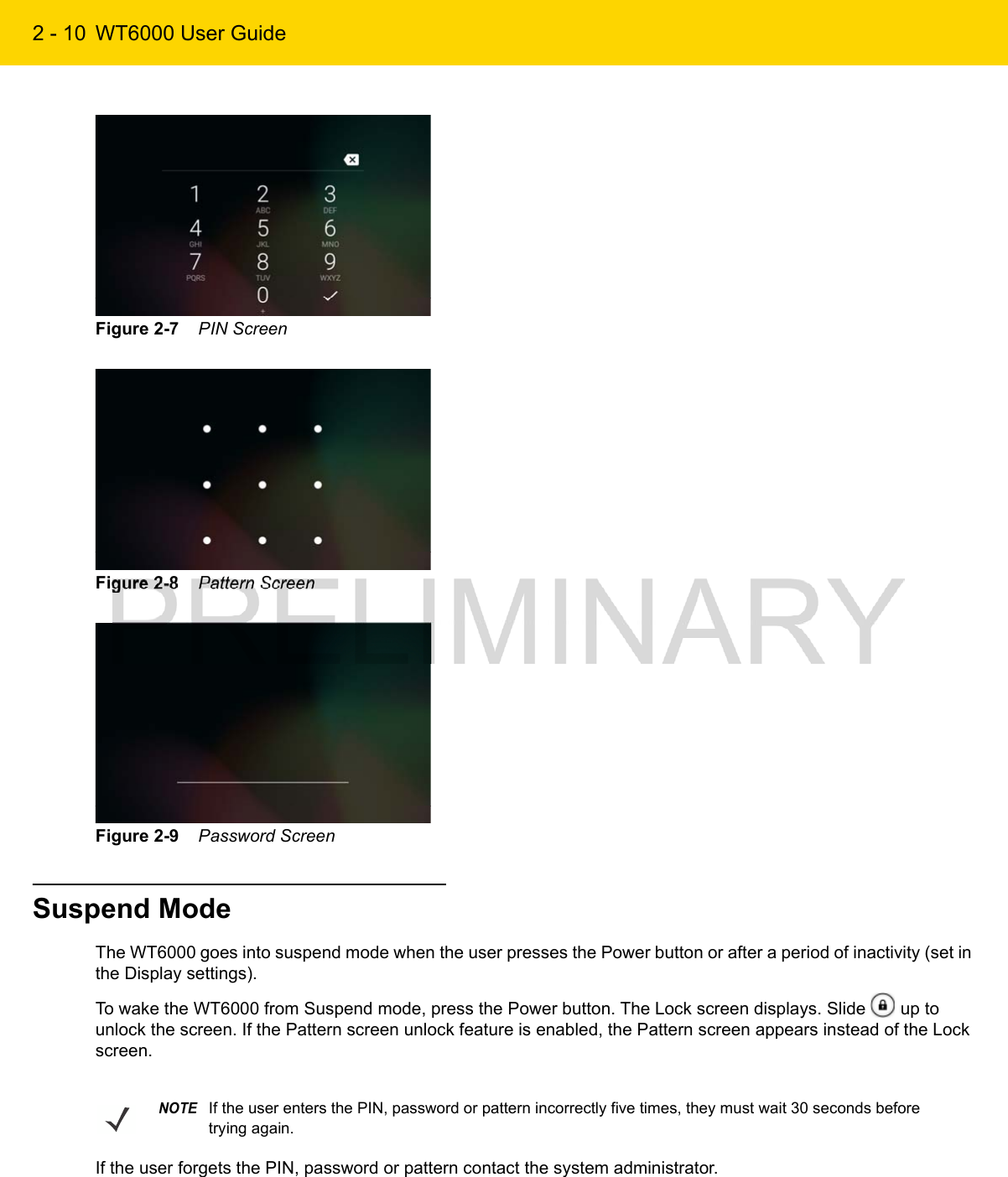 2 - 10 WT6000 User GuideFigure 2-7    PIN ScreenFigure 2-8    Pattern ScreenFigure 2-9    Password ScreenSuspend ModeThe WT6000 goes into suspend mode when the user presses the Power button or after a period of inactivity (set in the Display settings).To wake the WT6000 from Suspend mode, press the Power button. The Lock screen displays. Slide   up to unlock the screen. If the Pattern screen unlock feature is enabled, the Pattern screen appears instead of the Lock screen.If the user forgets the PIN, password or pattern contact the system administrator.NOTEIf the user enters the PIN, password or pattern incorrectly five times, they must wait 30 seconds before trying again.