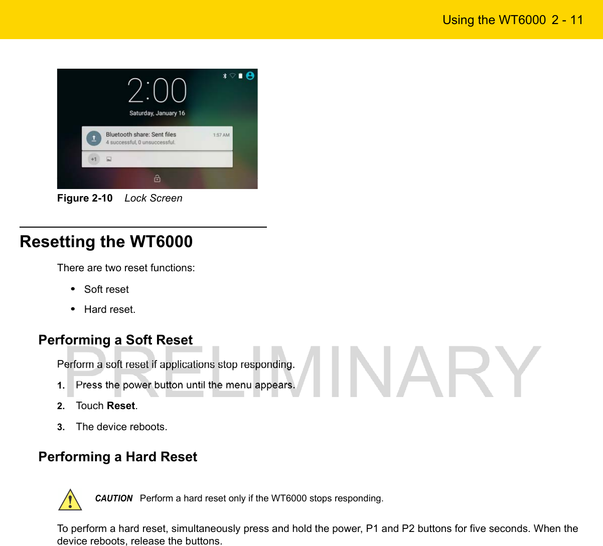 Using the WT6000 2 - 11Figure 2-10    Lock ScreenResetting the WT6000There are two reset functions:•Soft reset•Hard reset.Performing a Soft ResetPerform a soft reset if applications stop responding.1. Press the power button until the menu appears.2. Touch Reset.3. The device reboots.Performing a Hard Reset To perform a hard reset, simultaneously press and hold the power, P1 and P2 buttons for five seconds. When the device reboots, release the buttons.CAUTIONPerform a hard reset only if the WT6000 stops responding.